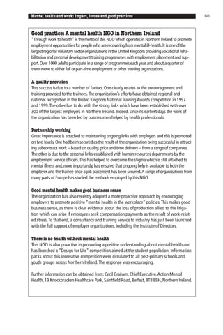 Mental health and work: Impact, issues and good practices                                            55



Good practice: A mental health NGO in Northern Ireland
“Through work to health” is the motto of this NGO which operates in Northern Ireland to promote
employment opportunities for people who are recovering from mental ill-health. It is one of the
largest regional voluntary sector organizations in the United Kingdom providing vocational reha-
bilitation and personal development training programmes with employment placement and sup-
port. Over 1000 adults participate in a range of programmes each year and about a quarter of
them move to either full or part-time employment or other training organizations.

A quality provision
This success is due to a number of factors. One clearly relates to the encouragement and
training provided to the trainees. The organization’s efforts have obtained regional and
national recognition in the United Kingdom National Training Awards competition in 1997
and 1999. The other has to do with the strong links which have been established with over
300 of the largest employers in Northern Ireland. Indeed, since its earliest days the work of
the organization has been led by businessmen helped by health professionals.

Partnership working
Great importance is attached to maintaining ongoing links with employers and this is promoted
on two levels. One had been secured as the result of the organization being successful in attract-
ing subcontract work – based on quality, price and time delivery – from a range of companies.
The other is due to the personal links established with human resources departments by the
employment service officers.This has helped to overcome the stigma which is still attached to
mental illness and, more importantly, has ensured that ongoing help is available to both the
employer and the trainee once a job placement has been secured.A range of organizations from
many parts of Europe has studied the methods employed by this NGO.

Good mental health makes good business sense
The organization has also recently adopted a more proactive approach by encouraging
employers to promote positive “mental health in the workplace” policies. This makes good
business sense, as there is clear evidence about the loss of production allied to the litiga-
tion which can arise if employees seek compensation payments as the result of work-relat-
ed stress. To that end, a consultancy and training service to industry has just been launched
with the full support of employer organizations, including the Institute of Directors.

There is no health without mental health
This NGO is also proactive in promoting a positive understanding about mental health and
has launched a “Design for Life” competition aimed at the student population. Information
packs about this innovative competition were circulated to all post-primary schools and
youth groups across Northern Ireland. The response was encouraging.

Further information can be obtained from: Cecil Graham, Chief Executive, Action Mental
Health, 19 Knockbracken Healthcare Park, Saintfield Road, Belfast, BT8 8BH, Northern Ireland.
 
