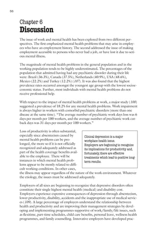 56     Nations for Mental Health


     Chapter 6
     Discussion
     The issue of work and mental health has been explored from two different per-
     spectives. The first emphasized mental health problems that may arise in employ-
     ees who have an employment history. The second addressed the issue of making
     employment accessible to persons who never had a job, or have lost it due to seri-
     ous mental illness.

     The magnitude of mental health problems in the general population and in the
     working population tends to be highly underestimated. The percentages of the
     population that admitted having had any psychiatric disorder during their life
     were: Brazil (36.3%), Canada (37.5%), Netherlands (40.9%), USA (48.6%),
     Mexico (22.2%) and Turkey (12.2%) (107). It was also found that the highest
     prevalence rates occurred amongst the youngest age group with the lowest socioe-
     conomic status. Further, most individuals with mental health problems do not
     receive professional help.

     With respect to the impact of mental health problems at work, a major study (108)
     suggested a prevalence of 18.2% for any mental health problems. Work impairment
     is always higher in workers with comorbid psychiatric disorders (more than one
     disease at the same time). “The average number of psychiatric work days loss was 6
     days per month per 100 workers, and the average number of psychiatric work cut-
     back days was 31 days per month per 100 workers.”

     Loss of productivity is often substantial,
     especially since absenteeism caused by         Clinical depression is a major
     mental health problems can be pro-             workplace health issue.
     longed, the more so if it is not officially    Employers are beginning to recognize
     recognized and adequately addressed as         its implications for productivity and,
     part of the health coverage benefits avail-    fortunately, there are effective
     able to the employee. There will be            treatments which lead to positive long-
     instances in which mental health prob-         term results.
     lems appear to be mostly related to diffi-
     cult working conditions. In other cases,
     the illness may appear regardless of the nature of the work environment. Whatever
     the etiology, the issues must be addressed adequately.

     Employers of all sizes are beginning to recognize that depressive disorders often
     constitute their single highest mental health (medical) and disability cost.
     Employers experience expensive consequences of depression through absenteeism,
     lower productivity, disability, accidents and the inappropriate use of medical servic-
     es (109). A large percentage of employers understand the relationship between
     health and productivity and are improving their management strategies by devel-
     oping and implementing programmes supportive of work/family/life issues, such
     as flexitime, part-time schedules, child care benefits, personal leave, wellness health
     programmes, and family counselling. Innovative employers have developed prac-
 