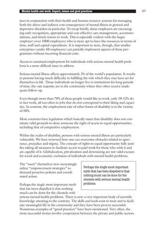 Mental health and work: Impact, issues and good practices                                57


tices in conjunction with their health and human resource systems for managing
both the direct and indirect cost consequences of mental illness in general and
depressive disorders in particular. To recap briefly, these employers are encourag-
ing early recognition, appropriate and cost-effective care management, accommo-
dations, and timely return to work. This is especially evident with the larger
employer (over 1000 employees) who is more apt to have the resources in terms of
time, staff and capital expenditure. It is important to note, though, that smaller
enterprises (under 50 employees) can partially implement aspects of these pro-
grammes without incurring financial costs.

Access to sustained employment for individuals with serious mental health prob-
lems is a more difficult issue to address.

Serious mental illness affects approximately 2% of the world’s population. It results
in persons having much difficulty in fulfilling the role which they may have set for
themselves in life. Those individuals no longer live in institutions for long periods
of time; the vast majority are in the community where they often receive inade-
quate follow-up.

Even though more than 70% of these people would like to work, only 10-12% do
in fact work, all too often in jobs that do not correspond to their liking and capaci-
ties. In contrast, the employment rate of other forms of disability is in the vicinity
of 50%.

Most countries have legislation which basically states that disability does not con-
stitute valid grounds to deny someone the right of access to equal opportunities,
including that of competitive employment.

Within the realm of disability, persons with serious mental illness are particularly
vulnerable. We have reviewed how one can overcome obstacles related to igno-
rance, prejudice and stigma. The concept of rights to equal opportunity fully justi-
fies taking all measures to facilitate access to paid work for those who wish it and
are capable of it. Globalization, privatization and downsizing are not valid excuses
for social and economic exclusion of individuals with mental health problems.

The “users” themselves now increasingly
utilize “empowerment strategies” to               Perhaps the single most important
demand proactive policies and coordi-             myth that has been dispelled is that
nated action.                                     nothing much can be done for the
                                                  clientele with serious mental health
Perhaps the single most important myth            problems.
that has been dispelled is that nothing
much can be done for the clientele with
serious mental health problems. There is now a very important body of scientific
knowledge attesting to the contrary. The skills and tools exist to treat and to facili-
tate meaningful life in the community and they have been proven successful.
Numerous examples of “good practices” have been mentioned. Very often, the
most successful stories involve cooperation between the private and public sectors.
 
