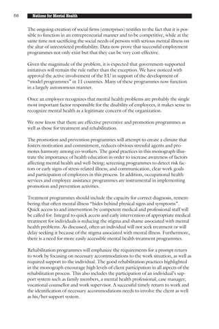 58     Nations for Mental Health


     The ongoing creation of social firms (enterprises) testifies to the fact that it is pos-
     sible to function in an entrepreneurial manner and to be competitive, while at the
     same time not sacrificing the social needs of persons with serious mental illness on
     the altar of unrestricted profitability. Data now prove that successful employment
     programmes not only exist but that they can be very cost-effective.

     Given the magnitude of the problem, it is expected that government-supported
     initiatives will remain the rule rather than the exception. We have noticed with
     approval the active involvement of the EU in support of the development of
     “model programmes” in 11 countries. Many of these programmes now function
     in a largely autonomous manner.

     Once an employer recognizes that mental health problems are probably the single
     most important factor responsible for the disability of employees, it makes sense to
     recognize mental health as a legitimate concern of the organization.

     We now know that there are effective preventive and promotion programmes as
     well as those for treatment and rehabilitation.

     The promotion and prevention programmes will attempt to create a climate that
     fosters motivation and commitment, reduces obvious stressful agents and pro-
     motes harmony among co-workers. The good practices in this monograph illus-
     trate the importance of health education in order to increase awareness of factors
     affecting mental health and well-being; screening programmes to detect risk fac-
     tors or early signs of stress-related illness; and communication, clear work goals
     and participation of employees in this process. In addition, occupational health
     services and employee assistance programmes are instrumental in implementing
     promotion and prevention activities.

     Treatment programmes should include the capacity for correct diagnosis, remem-
     bering that often mental illness “hides behind physical signs and symptoms”.
     Quick access to and intervention by competent medical and professional staff will
     be called for. Integral to quick access and early intervention of appropriate medical
     treatment for individuals is reducing the stigma and shame associated with mental
     health problems. As discussed, often an individual will not seek treatment or will
     delay seeking it because of the stigma associated with mental illness. Furthermore,
     there is a need for more easily accessible mental health treatment programmes.

     Rehabilitation programmes will emphasize the requirements for a prompt return
     to work by focusing on necessary accommodations to the work situation, as well as
     required support to the individual. The good rehabilitation practices highlighted
     in the monograph encourage high levels of client participation in all aspects of the
     rehabilitation process. This also includes the participation of an individual’s sup-
     port system such as family members, a mental health professional, case manager,
     vocational counsellor and work supervisor. A successful timely return to work and
     the identification of necessary accommodations needs to involve the client as well
     as his/her support system.
 