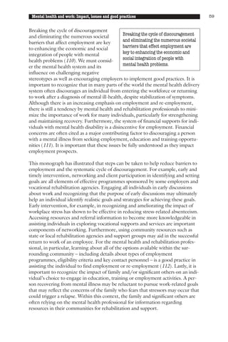 Mental health and work: Impact, issues and good practices                              59


Breaking the cycle of discouragement
and eliminating the numerous societal           Breaking the cycle of discouragement
barriers that affect employment are key         and eliminating the numerous societal
to enhancing the economic and social            barriers that effect employment are
integration of people with mental               key to enhancing the economic and
health problems (110). We must consid-          social integration of people with
er the mental health system and its             mental health problems.
influence on challenging negative
stereotypes as well as encouraging employers to implement good practices. It is
important to recognize that in many parts of the world the mental health delivery
system often discourages an individual from entering the workforce or returning
to work after a diagnosis of mental ill-health, despite stabilization of symptoms.
Although there is an increasing emphasis on employment and re-employment,
there is still a tendency by mental health and rehabilitation professionals to mini-
mize the importance of work for many individuals, particularly for strengthening
and maintaining recovery. Furthermore, the system of financial supports for indi-
viduals with mental health disability is a disincentive for employment. Financial
concerns are often cited as a major contributing factor to discouraging a person
with a mental illness from seeking employment, education and training opportu-
nities (111). It is important that these issues be fully understood as they impact
employment prospects.

This monograph has illustrated that steps can be taken to help reduce barriers to
employment and the systematic cycle of discouragement. For example, early and
timely intervention, networking and client participation in identifying and setting
goals are all elements of effective programmes sponsored by some employers and
vocational rehabilitation agencies. Engaging all individuals in early discussions
about work and recognizing that the purpose of early discussions may ultimately
help an individual identify realistic goals and strategies for achieving these goals.
Early intervention, for example, in recognizing and ameliorating the impact of
workplace stress has shown to be effective in reducing stress-related absenteeism.
Accessing resources and referral information to become more knowledgeable in
assisting individuals in exploring vocational supports and services are important
components of networking. Furthermore, using community resources such as
state or local rehabilitation agencies and support groups may aid in the successful
return to work of an employee. For the mental health and rehabilitation profes-
sional, in particular, learning about all of the options available within the sur-
rounding community – including details about types of employment
programmes, eligibility criteria and key contact personnel – is a good practice in
assisting the individual to find employment or re-employment (112). Lastly, it is
important to recognize the impact of family and/or significant others on an indi-
vidual’s choice to engage in education, training or employment activities. A per-
son recovering from mental illness may be reluctant to pursue work-related goals
that may reflect the concerns of the family who fears that stressors may occur that
could trigger a relapse. Within this context, the family and significant others are
often relying on the mental health professional for information regarding
resources in their communities for rehabilitation and support.
 