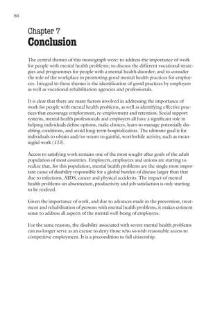 60     Nations for Mental Health


     Chapter 7
     Conclusion
     The central themes of this monograph were: to address the importance of work
     for people with mental health problems; to discuss the different vocational strate-
     gies and programmes for people with a mental health disorder; and to consider
     the role of the workplace in promoting good mental health practices for employ-
     ees. Integral to these themes is the identification of good practices by employers
     as well as vocational rehabilitation agencies and professionals.

     It is clear that there are many factors involved in addressing the importance of
     work for people with mental health problems, as well as identifying effective prac-
     tices that encourage employment, re-employment and retention. Social support
     systems, mental health professionals and employers all have a significant role in
     helping individuals define options, make choices, learn to manage potentially dis-
     abling conditions, and avoid long-term hospitalization. The ultimate goal is for
     individuals to obtain and/or return to gainful, worthwhile activity, such as mean-
     ingful work (113).

     Access to satisfying work remains one of the most sought-after goals of the adult
     population of most countries. Employers, employees and unions are starting to
     realize that, for this population, mental health problems are the single most impor-
     tant cause of disability responsible for a global burden of disease larger than that
     due to infections, AIDS, cancer and physical accidents. The impact of mental
     health problems on absenteeism, productivity and job satisfaction is only starting
     to be realized.

     Given the importance of work, and due to advances made in the prevention, treat-
     ment and rehabilitation of persons with mental health problems, it makes eminent
     sense to address all aspects of the mental well-being of employees.

     For the same reasons, the disability associated with severe mental health problems
     can no longer serve as an excuse to deny those who so wish reasonable access to
     competitive employment. It is a precondition to full citizenship.
 