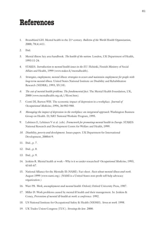 Mental health and work: Impact, issues and good practices                                                  61



References
1.   Brundtland GH. Mental health in the 21st century. Bulletin of the World Health Organization,
     2000, 78(4):411.

2.   Ibid.

3.   Mental illness: key area handbook. The health of the nation. London, UK Department of Health,
     1993:11-24.

4.   STAKES. Introduction to mental health issues in the EU. Helsinki, Finnish Ministry of Social
     Affairs and Health, 1999 (www.stakes.fi/mentalhealth).

5.   Strategies, employment, mental illness: strategies to secure and maintain employment for people with
     long-term mental illness. United States National Institute on Disability and Rehabilitation
     Research (NIDRR), 1993, XV(10).

6.   The cost of mental health problems. The fundamental fact. The Mental Health Foundation, UK,
     2000 (www.mentalhealth.org.uk//ffcost.htm).

7.   Conti DJ, Burton WH. The economic impact of depression in a workplace. Journal of
     Occupational Medicine, 1994, 36:983-988.

8.   Managing the impact of depression in the workplace: an integrated approach. Washington Business
     Group on Health. D/ART National Worksite Program, 1995.

9.   Lahtinen E, Lehtinen V et al. (eds). Framework for promoting mental health in Europe. STAKES
     National Research and Development Centre for Welfare and Health, 1999.

10. Disability, poverty and development. Issues papers. UK Department for International
    Development, 2000:4-9.

11. Ibid., p. 7.

12. Ibid., p. 8.

13. Ibid., p. 9.

14. Jenkins R. Mental health at work – Why is it so under-researched? Occupational Medicine, 1993,
    43:65-67.

15. National Alliance for the Mentally Ill (NAMI). Fact sheet. Facts about mental illness and work.
    August 1999 (www.nami.org). (NAMI is a United States non-profit self-help advocacy
    organization.)

16. Warr PB. Work, unemployment and mental health. Oxford, Oxford University Press, 1987.

17. Miller D. Work problems caused by mental ill health and their management. In: Jenkins &
    Coney, Prevention of mental ill-health at work: a conference. 1992.

18. US National Institute for Occupational Safety & Health (NIOSH). Stress at work. 1998.

19. UK Trades Union Congress (TUC). Stressing the law. 2000.
 