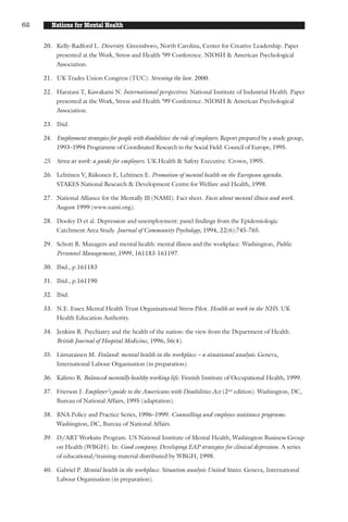 62      Nations for Mental Health

     20. Kelly-Radford L. Diversity. Greensboro, North Carolina, Center for Creative Leadership. Paper
         presented at the Work, Stress and Health ’99 Conference. NIOSH & American Psychological
         Association.

     21. UK Trades Union Congress (TUC). Stressing the law. 2000.

     22. Haratani T, Kawakami N. International perspectives. National Institute of Industrial Health. Paper
         presented at the Work, Stress and Health ’99 Conference. NIOSH & American Psychological
         Association.

     23. Ibid.

     24. Employment strategies for people with disabilities: the role of employers. Report prepared by a study group,
         1993–1994 Programme of Coordinated Research in the Social Field. Council of Europe, 1995.

     25. Stress at work: a guide for employers. UK Health & Safety Executive. Crown, 1995.

     26. Lehtinen V, Riikonen E, Lehtinen E. Promotion of mental health on the European agenda.
         STAKES National Research & Development Centre for Welfare and Health, 1998.

     27. National Alliance for the Mentally Ill (NAMI). Fact sheet. Facts about mental illness and work.
         August 1999 (www.nami.org).

     28. Dooley D et al. Depression and unemployment: panel findings from the Epidemiologic
         Catchment Area Study. Journal of Community Psychology, 1994, 22(6):745-765.

     29. Schott R. Managers and mental health: mental illness and the workplace. Washington, Public
         Personnel Management, 1999, 161183-161197.

     30. Ibid., p.161183

     31. Ibid., p.161190

     32. Ibid.

     33. N.E. Essex Mental Health Trust Organisational Stress Pilot. Health at work in the NHS. UK
         Health Education Authority.

     34. Jenkins R. Psychiatry and the health of the nation: the view from the Department of Health.
         British Journal of Hospital Medicine, 1996, 56(4).

     35. Liimatainen M. Finland: mental health in the workplace – a situational analysis. Geneva,
         International Labour Organisation (in preparation).

     36. Kalimo R. Balanced mentally healthy working life. Finnish Institute of Occupational Health, 1999.

     37. Frierson J. Employer’s guide to the Americans with Disabilities Act (2nd edition). Washington, DC,
         Bureau of National Affairs, 1995 (adaptation).

     38. BNA Policy and Practice Series, 1996–1999. Counselling and employee assistance programs.
         Washington, DC, Bureau of National Affairs.

     39. D/ART Worksite Program. US National Institute of Mental Health, Washington Business Group
         on Health (WBGH). In: Good company. Developing EAP strategies for clinical depression. A series
         of educational/training material distributed by WBGH, 1998.

     40. Gabriel P. Mental health in the workplace. Situation analysis United States. Geneva, International
         Labour Organisation (in preparation).
 