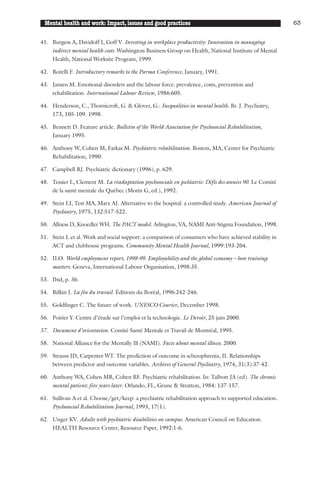 Mental health and work: Impact, issues and good practices                                              63


41. Burgess A, Davidoff I, Goff V. Investing in workplace productivity: Innovation in managing
    indirect mental health costs. Washington Business Group on Health, National Institute of Mental
    Health, National Worksite Program, 1999.

42. Rotelli F. Introductory remarks to the Parma Conference, January, 1991.

43. Jansen M. Emotional disorders and the labour force: prevalence, costs, prevention and
    rehabilitation. International Labour Review, 1986:605.

44. Henderson, C., Thornicroft, G. & Glover, G.: Inequalities in mental health. Br. J. Psychiatry,
    173, 105-109. 1998.

45. Bennett D. Feature article. Bulletin of the World Association for Psychosocial Rehabilitation,
    January 1995.

46. Anthony W, Cohen M, Farkas M. Psychiatric rehabilitation. Boston, MA, Center for Psychiatric
    Rehabilitation, 1990.

47. Campbell RJ. Psychiatric dictionary (1996), p. 629.

48. Tessier L, Clement M. La réadaptation psychosociale en pschiatrie: Défis des années 90. Le Comité
    de la santé mentale du Québec (Morin G, ed.), 1992.

49. Stein LI, Test MA, Marx AJ. Alternative to the hospital: a controlled study. American Journal of
    Psychiatry, 1975, 132:517-522.

50. Allness D, Knoedler WH. The PACT model. Arlington, VA, NAMI Anti-Stigma Foundation, 1998.

51. Stein L et al. Work and social support: a comparison of consumers who have achieved stability in
    ACT and clubhouse programs. Community Mental Health Journal, 1999:193-204.

52. ILO. World employment report, 1998-99. Employability and the global economy – how training
    matters. Geneva, International Labour Organisation, 1998:35.

53. Ibid, p. 36.

54. Rifkin J. La fin du travail. Éditions du Boréal, 1996:242-246.

55. Goldfinger C. The future of work. UNESCO Courier, December 1998.

56. Poirier Y. Centre d’étude sur l’emploi et la technologie. Le Devoir, 25 juin 2000.

57. Document d’orientation. Comité Santé Mentale et Travail de Montréal, 1995.

58. National Alliance for the Mentally Ill (NAMI). Facts about mental illness. 2000.

59. Strauss JD, Carpenter WT. The prediction of outcome in schizophrenia, II. Relationships
    between predictor and outcome variables. Archives of General Psychiatry, 1974, 31(3):37-42.

60. Anthony WA, Cohen MR, Cohen BF. Psychiatric rehabilitation. In: Talbott JA (ed). The chronic
    mental patient: five years later. Orlando, FL, Grune & Stratton, 1984: 137-157.

61. Sullivan A et al. Choose/get/keep: a psychiatric rehabilitation approach to supported education.
    Psychosocial Rehabilitation Journal, 1993, 17(1).

62. Unger KV. Adults with psychiatric disabilities on campus. American Council on Education.
    HEALTH Resource Center, Resource Paper, 1992:1-6.
 