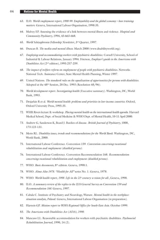 64      Nations for Mental Health

     63. ILO. World employment report, 1998-99. Employability and the global economy – how training
         matters. Geneva, International Labour Organisation, 1998:35.

     64. Mulvey EP. Assessing the evidence of a link between mental illness and violence. Hospital and
         Community Psychiatry, 1994, 45:663-668.

     65. World Schizophrenia Fellowship Newsletter, 3rd Quarter, 1997.

     66. Duncan B. The media and mental illness. March 2000 (www.disabilityworld.org).

     67. Employing and accommodating workers with psychiatric disabilities. Cornell University, School of
         Industrial & Labour Relations, January 1994. Frierson, Employer’s guide to the Americans with
         Disabilities Act (2nd edition), 1995:257-259.

     68. The impact of welfare reform on employment of people with psychiatric disabilities. Networks
         National Tech. Assistance Center, State Mental Health Planning, Winter 1997.

     69. United Nations. The standard rules on the equalization of opportunities for persons with disabilities.
         Adopted at the 48th Session, 20 Dec. 1993 (Resolution 48/96).

     70. World development report. Investigating health (Executive summary). Washington, DC, World
         Bank, 1993.

     71. Desjarlais R et al. World mental health: problems and priorities in low-income countries. Oxford,
         Oxford University Press, 1995:35.

     72. WHR Rivers lecture & workshop. Placing mental health on the international health agenda. Harvard
         Medical School, Dept. of Social Medicine & WHO Dept. of Mental Health, 10-11 April 2000.

     73. Andrew G, Sanderson K, Beard J. Burden of disease. British Journal of Psychiatry, 1008,
         173:123-131.

     74. Metts RL. Disability issues, trends and recommendations for the World Bank. Washington, DC,
         World Bank, 2000.

     75. International Labour Conference. Convention 159. Convention concerning vocational
         rehabilitation and employment (disabled persons).

     76. International Labour Conference. Convention Recommendation 168. Recommendation
         concerning vocational rehabilitation and employment (disabled persons).

     77. WHO. Basic documents, 8th edition. Geneva, 1990:1.

     78. WHO. Alma Alta 1978. “Health for All” series No. 1. Geneva, 1978.

     79. WHO. World health report, 1998. Life in the 21st century: a vision for all., Geneva, 1998.

     80. ILO. A summary review of the replies to the ILO General Survey on Convention 159 and
         Recommendation 168. Geneva, 1997.

     81. Cabala C. Institute of Psychiatry and Neurology, Warsaw. Mental health in the workplace:
         situation analysis, Poland. Geneva, International Labour Organisation (in preparation).

     82. Harnois GP. Mission report to WHO Regional Office for South-East Asia. October 1999.

     83. The Americans with Disabilities Act (ADA), 1990.

     84. Mancuso LL. Reasonable accommodation for workers with psychiatric disabilities. Psychosocial
         Rehabilitation Journal, 1990, 14 (2).
 