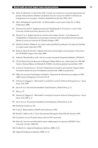 Mental health and work: Impact, issues and good practices                                                 65


85. Bybee D, Mowbray CT, McCrohan NM. Towards zero exclusion in vocational opportunities for
    persons with psychiatric disabilities: prediction of service receipt on a hybrid vocational/case
    management service program. Psychiatric Rehabilitation Journal, 1996, 19(4).

86. Mind. Managing for mental health – the Mind employers resource pack. Guide No. 2. Mind
    Publications, 2000.

87. Thornton P, Lundt N. Employment policies for disabled people in 18 countries: a review. York,
    University of York Social Policy Research Unit, 1997.

88. Mercier C et al. Rapport final de la recherche-action Impact Travail – Le dévelopement de
    l’employabilité et l’intégration au travail pour les personnes ayant des problèmes de santé mentale.
    Montreal, Centre de recherche de l’Hôpital Douglas, 1999.

89. Hindle K, Noble J, Phillips B. Are workers with a disability less productive? An empirical challenge
    to a suspect axiom. September 1999.

90. Banks D, Munk D, Grosal T. Indiana University, natural supports research projects. Presented at
    the VII WAPR Congress, Paris, May 2000.

91. Jenkins R. Mental health at work – why is it so under-researched? Occupational Medicine, 1993:65-67.

92. UCLA/Rand Center for Research on Managed. William Mercer, Inc., Senate report No. 104-368.
    Cited in: National Alliance for Mentally Ill (NAMI), Cost data on parity for mental illness. 1999.

93. Lauzon G, Charbonneau C. Favoriser l’intégration au travail en santé mentale: l’urgence d’agir.
    Association québecoise pour la réadaptation psychosociale, 2000 (in preparation).

94. Office des personnes handicappées du Québec. Programme de subventions aux employeurs 1999-
    2000. Contrat d’intégration au travail (CIT):8.

95. Schwartz G, Higgins G. “Marienthal”: a social firm’s network. Netherne Printing Services – Social
    Firms, UK, 1999.

96. Grove B et al. The social firm handbook. South Hampton, Ashford Press, p. 11.

97. Ibid., p. 75.

98. Schwartz G, Higgins G. “Marienthal”: a social firm’s network. Netherne Printing Services – Social
    Firms, UK, 1999, p. 3.

99. Grove B et al. The social firm handbook. South Hampton, Ashford Press, p. 58.

100. Seyfried & Lambert, p. 84.

101. Conte S. Memorandum to WAPR board of directors, 1994.

102. Rotelli F. Address to the 1st Trieste International Meeting for Mental Health. October 1998.

103. Cooperative service Noncello balance sheet for 10th anniversary.

104. Marin JP. Insercion socio-laboral de la minus-valida psiquica: la experencia PROMI. Cadiz,
     University of Cadiz, 1004:210.

105. Chafkin R. In: Supported Employment InfoLines, 2000, 11(2).

106. Supported Employment InfoLines, 2000, 11 (2).
 