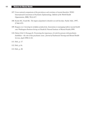 66      Nations for Mental Health

     107. Cross-national comparisons of the prevalences and correlates of mental disorders. WHO
          International Consortium in Psychiatric Epidemiology. Bulletin of the World Health
          Organization, 2000, 78(4):417.

     108. Kessler RC, Frank RG. The impact of psychiatric disorders on work loss days. Psychol. Med., 1997,
          27:861-873.

     109. Burgess et al. Investing in workplace productivity. Innovations in managing indirect mental health
          costs. Washington Business Group on Health & Naional Institute of Mental Health,1999.

     110. Palmer-Erbs V, Donegan K. Promoting the importance of work for persons with psychiatric
          disabilities – the role of the psychiatric nurse. Journal of Psychosocial Nursing and Mental Health
          Services, April 1998:13-25.

     111. Ibid., p. 17.

     112. Ibid., p.16.

     113. Ibid., p. 20.
 