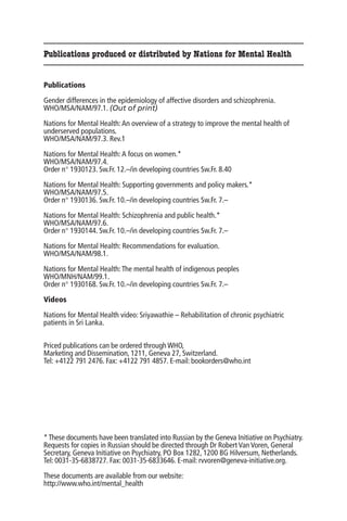 Publications produced or distributed by Nations for Mental Health


Publications

Gender differences in the epidemiology of affective disorders and schizophrenia.
WHO/MSA/NAM/97.1. (Out of print)

Nations for Mental Health: An overview of a strategy to improve the mental health of
underserved populations.
WHO/MSA/NAM/97.3. Rev.1

Nations for Mental Health: A focus on women.*
WHO/MSA/NAM/97.4.
Order n° 1930123. Sw.Fr. 12.–/in developing countries Sw.Fr. 8.40

Nations for Mental Health: Supporting governments and policy makers.*
WHO/MSA/NAM/97.5.
Order n° 1930136. Sw.Fr. 10.–/in developing countries Sw.Fr. 7.–

Nations for Mental Health: Schizophrenia and public health.*
WHO/MSA/NAM/97.6.
Order n° 1930144. Sw.Fr. 10.–/in developing countries Sw.Fr. 7.–

Nations for Mental Health: Recommendations for evaluation.
WHO/MSA/NAM/98.1.

Nations for Mental Health: The mental health of indigenous peoples
WHO/MNH/NAM/99.1.
Order n° 1930168. Sw.Fr. 10.–/in developing countries Sw.Fr. 7.–

Videos

Nations for Mental Health video: Sriyawathie – Rehabilitation of chronic psychiatric
patients in Sri Lanka.


Priced publications can be ordered through WHO,
Marketing and Dissemination, 1211, Geneva 27, Switzerland.
Tel: +4122 791 2476. Fax: +4122 791 4857. E-mail: bookorders@who.int




* These documents have been translated into Russian by the Geneva Initiative on Psychiatry.
Requests for copies in Russian should be directed through Dr Robert Van Voren, General
Secretary, Geneva Initiative on Psychiatry, PO Box 1282, 1200 BG Hilversum, Netherlands.
Tel: 0031-35-6838727. Fax: 0031-35-6833646. E-mail: rvvoren@geneva-initiative.org.

These documents are available from our website:
http://www.who.int/mental_health
 