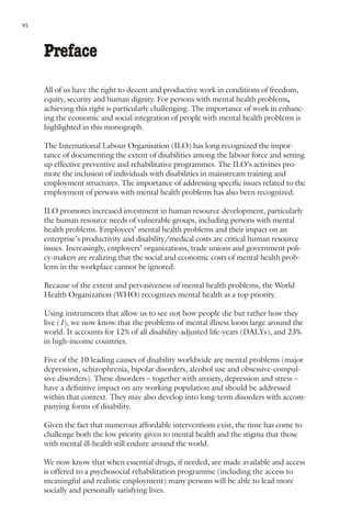 vi     Nations for Mental Health



     Preface
     All of us have the right to decent and productive work in conditions of freedom,
     equity, security and human dignity. For persons with mental health problems,
     achieving this right is particularly challenging. The importance of work in enhanc-
     ing the economic and social integration of people with mental health problems is
     highlighted in this monograph.

     The International Labour Organisation (ILO) has long recognized the impor-
     tance of documenting the extent of disabilities among the labour force and setting
     up effective preventive and rehabilitative programmes. The ILO’s activities pro-
     mote the inclusion of individuals with disabilities in mainstream training and
     employment structures. The importance of addressing specific issues related to the
     employment of persons with mental health problems has also been recognized.

     ILO promotes increased investment in human resource development, particularly
     the human resource needs of vulnerable groups, including persons with mental
     health problems. Employees’ mental health problems and their impact on an
     enterprise’s productivity and disability/medical costs are critical human resource
     issues. Increasingly, employers’ organizations, trade unions and government poli-
     cy-makers are realizing that the social and economic costs of mental health prob-
     lems in the workplace cannot be ignored.

     Because of the extent and pervasiveness of mental health problems, the World
     Health Organization (WHO) recognizes mental health as a top priority.

     Using instruments that allow us to see not how people die but rather how they
     live (1), we now know that the problems of mental illness loom large around the
     world. It accounts for 12% of all disability-adjusted life-years (DALYs), and 23%
     in high-income countries.

     Five of the 10 leading causes of disability worldwide are mental problems (major
     depression, schizophrenia, bipolar disorders, alcohol use and obsessive-compul-
     sive disorders). These disorders – together with anxiety, depression and stress –
     have a definitive impact on any working population and should be addressed
     within that context. They may also develop into long-term disorders with accom-
     panying forms of disability.

     Given the fact that numerous affordable interventions exist, the time has come to
     challenge both the low priority given to mental health and the stigma that those
     with mental ill-health still endure around the world.

     We now know that when essential drugs, if needed, are made available and access
     is offered to a psychosocial rehabilitation programme (including the access to
     meaningful and realistic employment) many persons will be able to lead more
     socially and personally satisfying lives.
 