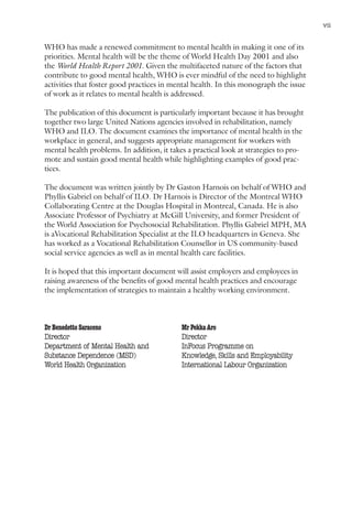 Mental health and work: Impact, issues and good practices                             vii


WHO has made a renewed commitment to mental health in making it one of its
priorities. Mental health will be the theme of World Health Day 2001 and also
the World Health Report 2001. Given the multifaceted nature of the factors that
contribute to good mental health, WHO is ever mindful of the need to highlight
activities that foster good practices in mental health. In this monograph the issue
of work as it relates to mental health is addressed.

The publication of this document is particularly important because it has brought
together two large United Nations agencies involved in rehabilitation, namely
WHO and ILO. The document examines the importance of mental health in the
workplace in general, and suggests appropriate management for workers with
mental health problems. In addition, it takes a practical look at strategies to pro-
mote and sustain good mental health while highlighting examples of good prac-
tices.

The document was written jointly by Dr Gaston Harnois on behalf of WHO and
Phyllis Gabriel on behalf of ILO. Dr Harnois is Director of the Montreal WHO
Collaborating Centre at the Douglas Hospital in Montreal, Canada. He is also
Associate Professor of Psychiatry at McGill University, and former President of
the World Association for Psychosocial Rehabilitation. Phyllis Gabriel MPH, MA
is aVocational Rehabilitation Specialist at the ILO headquarters in Geneva. She
has worked as a Vocational Rehabilitation Counsellor in US community-based
social service agencies as well as in mental health care facilities.

It is hoped that this important document will assist employers and employees in
raising awareness of the benefits of good mental health practices and encourage
the implementation of strategies to maintain a healthy working environment.



Dr Benedetto Saraceno                           Mr Pekka Aro
Director                                        Director
Department of Mental Health and                 InFocus Programme on
Substance Dependence (MSD)                      Knowledge, Skills and Employability
World Health Organization                       International Labour Organization
 