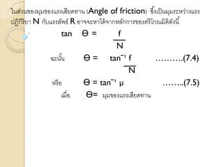 ในส่วนของมุมของแรงเสียดทาน (Angle of friction) ซึ้งเป็นมุมระหว่างแรง
ปฏิกิริยา N กับแรงลัพธ์ R อาจจะหาได้จากหลักการของตรีโกณมิติดังนี้
tan Ө = f
N
ฉะนั้น Ө = tanˉ¹ f ……….(7.4)
N
หรือ Ө = tanˉ¹ µ ……..(7.5)
เมื่อ Ө= มุมของแรงเสียดทาน
 