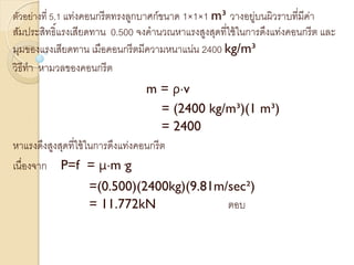 ตัวอย่างที่ 5.1 แท่งคอนกรีตทรงลูกบาศก์ขนาด 1×1×1 m³ วางอยู่บนผิวราบที่มีค่า
สัมประสิทธิ์แรงเสียดทาน 0.500 จงคานวณหาแรงสูงสุดที่ใช้ในการดึงแท่งคอนกรีต และ
มุมของแรงเสียดทาน เมือคอนกรีตมีความหนาแน่น 2400 kg/m³
วิธีทา หามวลของคอนกรีต
m = ρ·v
= (2400 kg/m³)(1 m³)
= 2400
หาแรงดึงสูงสุดที่ใช้ในการดึงแท่งคอนกรีต
เนื่องจาก P=f = μ·m·g
=(0.500)(2400kg)(9.81m/sec²)
= 11.772kN ตอบ
 