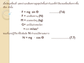 เมื่อวัตถุเคลื่อนที่ แสดงว่าแรงเสียดทานสูงสุดเกิดขึ้นเท่ากับแรงที่ทาให้มวลเคลื่อนที่ลงจากพื้น
เอียง ดังนั้น
F = mg sin Ө ……….(7.6)
F = แรงเสียดทาน, (N)
M = มวลของวัตถุ, (kg)
G= แรงโน้นถ่วงของโลก
= 9.81 m/sec²
ขณะที่แรงปฏิกิริยาที่ผิวสัมผัส N คานวณได้ตามสมการ
N = mg · cos Ө ………………(7.7)
 