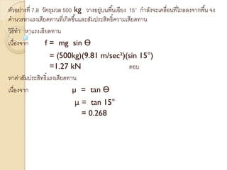 ตัวอย่างที่ 7.8 วัตถุมวล 500 kg วางอยู่บนพื้นเอียง 15° กาลังจะเคลื่อนที่ไถลลงจากพื้น จง
คานวรหาแรงเสียดทานที่เกิดขึ้นและสัมประสิทธิ์ความเสียดทาน
วิธีทา หาแรงเสียดทาน
เนื่องจาก f = mg sin Ө
= (500kg)(9.81 m/sec²)(sin 15°)
=1.27 kN ตอบ
หาค่าสัมประสิทธิ์แรงเสียดทาน
เนื่องจาก µ = tan Ө
µ = tan 15°
= 0.268
 