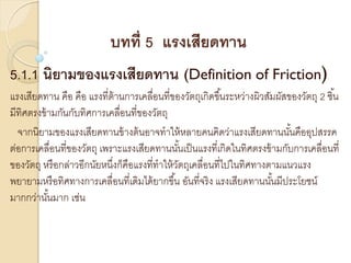 บทที่ 5 แรงเสียดทาน
5.1.1 นิยามของแรงเสียดทาน (Definition of Friction)
แรงเสียดทาน คือ คือ แรงที่ต้านการเคลื่อนที่ของวัตถุเกิดขึ้นระหว่างผิวสัมผัสของวัตถุ 2 ชิ้น
มีทิศตรงข้ามกันกับทิศการเคลื่อนที่ของวัตถุ
จากนิยามของแรงเสียดทานข้างต้นอาจทาให้หลายคนคิดว่าแรงเสียดทานนั้นคืออุปสรรค
ต่อการเคลื่อนที่ของวัตถุ เพราะแรงเสียดทานนั้นเป็นแรงที่เกิดในทิศตรงข้ามกับการเคลื่อนที่
ของวัตถุ หรือกล่าวอีกนัยหนึ่งก็คือแรงที่ทาให้วัตถุเคลื่อนที่ไปในทิศทางตามแนวแรง
พยายามหรือทิศทางการเคลื่อนที่เดิมได้ยากขึ้น อันที่จริง แรงเสียดทานนั้นมีประโยชน์
มากกว่านั้นมาก เช่น
 