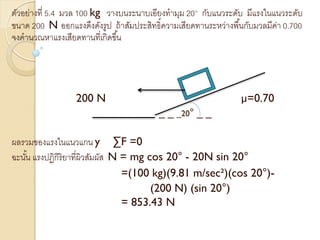 ตัวอย่างที่ 5.4 มวล 100 kg วางบนระนาบเอียงทามุม 20° กับแนวระดับ มีแรงในแนวระดับ
ขนาด 200 N ออกแรงดึงดังรูป ถ้าสัมประสิทธิ์ความเสียดทานระหว่างพื้นกับมวลมีค่า 0.700
จงคานวณหาแรงเสียดทานที่เกิดขึ้น
200 N µ=0.70
_ _ _20° _ _
ผลรวมของแรงในแนวแกน y ∑F =0
ฉะนั้น แรงปฏิกิริยาที่ผิวสัมผัส N = mg cos 20° - 20N sin 20°
=(100 kg)(9.81 m/sec²)(cos 20°)-
(200 N) (sin 20°)
= 853.43 N
 