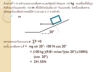 ตัวอย่างที่ 7.10 จงคานวณหาแรงเสียดทาน และพิสูจน์ว่าวัตถุมวล 100 kg จะเคลื่อนที่เมื่อถูก
ดันด้วยแรงในแนวระดับ 100 m เพื่อให้เกิดเนินเอียง 20° กับแนวระดับ โดยที่แรงเสียดทาน
สถิตและมีแรงเสียดทานจลน์มีค่า 0.20 และ 0.17 ตามลาดับ
m
_ _ _20°
ผลรวมของแรงในแนวแกม x ∑F =0
ฉะนั้น แรงเสียดทาน f = mg sin 20°- 100 N cos 20°
= (100 kg )(9.81 m/sec²)(sin 20°)-(100N)
(cos 20°)
= 241.55N
 