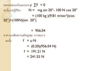 ผลรวมของแรงในแนวแกน y ∑F = 0
ฉะนั้น รงปฏิกิริยา N = mg sin 20°- 100 N cos 20°
= (100 kg )(9.81 m/sec²)(cos
20°)+(100N)(sin 20°)
= 956.04
หาค่าแรงเสียดทานสถิตสูงสุด จากสมการ
ฉะนั้น f = µ∙N
= (0.20)(956.04 N)
f = 191.21 N
= 241.55 N
 