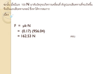 ฉะนั้น เมื่อมีแรง 100 N มาดันวัตถุจะเกิดการเคลื่อนที่ ดังรูปแรงเสียดทานที่จะเกิดขึ้น
จึงเป็นแรงเสียดทานจลน์ ซึ่งหาได้จากสมการ
เนื่อง
F = µk∙N
= (0.17) (956.04)
= 162.53 N ตอบ
 