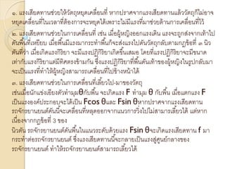 ๑. แรงเสียดทานช่วยให้วัตถุหยุดเคลื่อนที่ หากปราศจากแรงเสียดทานแล้ววัตถุก็ไม่อาจ
หยุดเคลื่อนที่ในเวลาที่ต้องการจะหยุดได้เพราะไม่มีแรงที่มาช่วยต้านการเคลื่อนที่ไว้
๒. แรงเสียดทานช่วยในการเคลื่อนที่ เช่น เมื่อผู้หญิงออกแรงเดิน แรงจะถูกส่งจากเท้าไป
ดันพื้นที่เหยียบ เมื่อพื้นมีแรงมากระทาพื้นก็จะส่งแรงไปดันวัตถุกลับตามกฎข้อที่ ๓ นิว
ตันที่ว่า เมื่อเกิดแรงกิริยา จะมีแรงปฏิกิริยาเกิดขึ้นเสมอ โดยที่แรงปฏิกิริยาจะมีขนาด
เท่ากับแรงกิริยาแต่มีทิศตรงข้ามกัน ซึ่งแรงปฏิกิริยาที่พื้นดันเท้าของผู้หญิงในรูปกลับมา
จะเป็นแรงที่ทาให้ผู้หญิงสามารถเคลื่อนที่ไปข้างหน้าได้
๓. แรงเสียดทานช่วยในการเคลื่อนที่เลี้ยวไป-มาของวัตถุ
เช่นเมื่อนักแข่งเอียงตัวทามุมθกับพื้น จะเกิดแรง F ทามุม θ กับพื้น เมื่อแตกแรง F
เป็นแรงองค์ประกอบจะได้เป็น Fcos θและ Fsin θหากปราศจากแรงเสียดทาน
รถจักรยานยนต์คันนี้จะเคลื่อนที่หลุดออกจากแนวการวิ่งไปไม่สามารเลี้ยวได้ แต่หาก
เนื่องจากกฎข้อที่ 3 ของ
นิวตัน รถจักรยานยนต์ดันพื้นในแนวระดับด้วยแรง Fsin θจะเกิดแรงเสียดทาน f มา
กระทาต่อรถจักรยานยนต์ ซึ่งแรงเสียดทานนี้จะกลายเป็นแรงสู่ศูนย์กลางของ
รถจักรยานยนต์ ทาให้รถจักรยานยนต์สามารถเลี้ยวได้
 