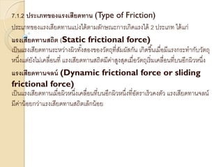 7.1.2 ประเภทของแรงเสียดทาน (Type of Friction)
ประเภทของแรงเสียดทานแบ่งได้ตามลักษณะการเกิดแรงได้ 2 ประเภท ได้แก่
แรงเสียดทานสถิต (Static frictional force)
เป็นแรงเสียดทานระหว่างผิวทั้งสองของวัตถุที่สัมผัสกัน เกิดขึ้นเมื่อมีแรงกระทากับวัตถุ
หนึ่งแต่ยังไม่เคลื่อนที่ แรงเสียดทานสถิตมีค่าสูงสุดเมื่อวัตถุเริ่มเคลื่อนที่บนอีกผิวหนึ่ง
แรงเสียดทานจลน์ (Dynamic frictional force or sliding
frictional force)
เป็นแรงเสียดทานเมื่อผิวหนึ่งเคลื่อนที่บนอึกผิวหนึ่งที่อัตราเร็วคงตัว แรงเสียดทานจลน์
มีค่าน้อยกว่าแรงเสียดทานสถิตเล็กน้อย
 