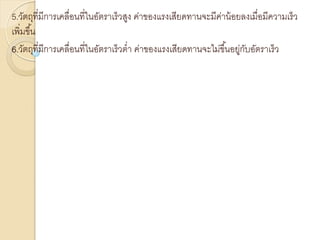 5.วัตถุที่มีการเคลื่อนที่ในอัตราเร็วสูง ค่าของแรงเสียดทานจะมีค่าน้อยลงเมื่อมีความเร็ว
เพิ่มขึ้น
6.วัตถุที่มีการเคลื่อนที่ในอัตราเร็วต่า ค่าของแรงเสียดทานจะไม่ขึ้นอยู่กับอัตราเร็ว
 