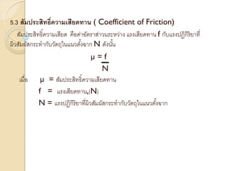 5.3 สัมประสิทธิ์ความเสียดทาน ( Coefficient of Friction)
สัมประสิทธิ์ความเสียด คือค่าอัตราส่าวนระหว่าง แรงเสียดทาน f กับแรงปฏิกิริยาที่
ผิวสัมผัสกระทากับวัตถุในแนวตั้งฉาก N ดังนั้น
µ = f
N
เมื่อ µ = สัมประสิทธิ์ความเสียดทาน
f = แรงเสียดทาน,(N)
N = แรงปฏิกิริยาที่ผิวสัมผัสกระทากับวัตถุในแนวตั้งฉาก
 