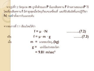 จากรูปที่7.2 วัตถุมวล m ถูกดึงด้วยแรง P มีแรงเสียดทาน F ต้านทานของแรงP ไว้
โดยที่รงเสียดทาน f มีค่าสูงสุดเมื่อวัตถุเกือบจะเคลื่อนที่ และทีผิวสัมผัสที่แรงปฏิกิริยา
N กระทาตั้งฉากกับแนวระดับ
จากสมการที่ 7.1 เขียนใหม่ได้ว่า
f = µ · N ………..(7.2)
หรือ f = µ· m · g …….(7.3)
เมื่อ m = มวลของวัตถุ, (kg)
g = แรงโน้มถ่วงของโลก
= 9.81 m/sec²
 