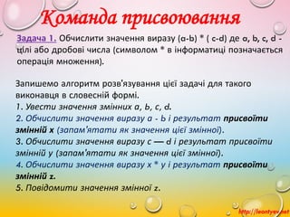 Команда присвоювання
http://leontyev.net
Задача 1. Обчислити значення виразу (a-b) * ( c-d) де a, b, c, d -
цілі або дробові числа (символом * в інформатиці позначається
операція множення).
Запишемо алгоритм розв'язування цієї задачі для такого
виконавця в словесній формі.
1. Увести значення змінних а, Ь, с, d.
2. Обчислити значення виразу а - b і результат присвоїти
змінній х (запам'ятати як значення цієї змінної).
3. Обчислити значення виразу с — d і результат присвоїти
змінній у (запам'ятати як значення цієї змінної).
4. Обчислити значення виразу х * у і результат присвоїти
змінній z.
5. Повідомити значення змінної z.
 