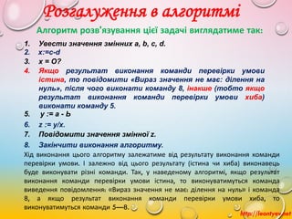 http://leontyev.net
Розгалуження в алгоритмі
Алгоритм розв'язування цієї задачі виглядатиме так:
1. Увести значення змінних a, b, c, d.
3. х = О?
2. x:=c-d
4. Якщо результат виконання команди перевірки умови
істина, то повідомити «Вираз значення не має: ділення на
нуль», після чого виконати команду 8, інакше (тобто якщо
результат виконання команди перевірки умови хиба)
виконати команду 5.
5. у := а - Ь
6. z := у/х.
7. Повідомити значення змінної z.
8. Закінчити виконання алгоритму.
Хід виконання цього алгоритму залежатиме від результату виконання команди
перевірки умови. І залежно від цього результату (істина чи хиба) виконавець
буде виконувати різні команди. Так, у наведеному алгоритмі, якщо результат
виконання команди перевірки умови істина, то виконуватимуться команда
виведення повідомлення: «Вираз значення не має: ділення на нуль» і команда
8, а якщо результат виконання команди перевірки умови хиба, то
виконуватимуться команди 5—8.
 