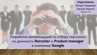 Разработка рекомендаций по отбору персонала
на должность Recruiter и Product manager
в компанию Google
Подготовили:
Батуро Надежда
Евсеев Никита
Группа 712
 