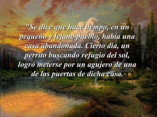 "Se dice que hace tiempo, en un pequeño y lejano pueblo, había una casa   abandonada. Cierto día, un perrito buscando refugio del sol, logró   meterse por un agujero de una de las puertas de dicha casa. 