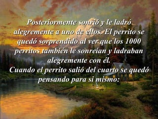 Posteriormente sonrió y le ladró   alegremente a uno de ellos. El perrito se quedó sorprendido al ver que   los 1000 perritos también le sonreían y ladraban alegremente con él. Cuando el perrito salió del cuarto se quedó pensando para si mismo: 
