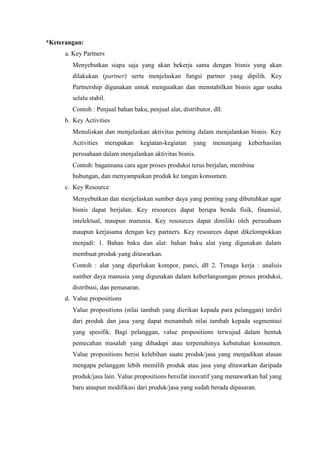 *Keterangan:
a. Key Partners
Menyebutkan siapa saja yang akan bekerja sama dengan bisnis yang akan
dilakukan (partner) serta menjelaskan fungsi partner yang dipilih. Key
Partnership digunakan untuk menguatkan dan menstabilkan bisnis agar usaha
selalu stabil.
Contoh : Penjual bahan baku, penjual alat, distributor, dll.
b. Key Activities
Menuliskan dan menjelaskan aktivitas penting dalam menjalankan bisnis. Key
Activities merupakan kegiatan-kegiatan yang menunjang keberhasilan
perusahaan dalam menjalankan aktivitas bisnis.
Contoh: bagaimana cara agar proses produksi terus berjalan, membina
hubungan, dan menyampaikan produk ke tangan konsumen.
c. Key Resource
Menyebutkan dan menjelaskan sumber daya yang penting yang dibutuhkan agar
bisnis dapat berjalan. Key resources dapat berupa benda fisik, finansial,
intelektual, maupun manusia. Key resources dapat dimiliki oleh perusahaan
maupun kerjasama dengan key partners. Key resources dapat dikelompokkan
menjadi: 1. Bahan baku dan alat: bahan baku alat yang digunakan dalam
membuat produk yang ditawarkan.
Contoh : alat yang diperlukan kompor, panci, dll 2. Tenaga kerja : analisis
sumber daya manusia yang digunakan dalam keberlangsungan proses produksi,
distribusi, dan pemasaran.
d. Value propositions
Value propositions (nilai tambah yang dierikan kepada para pelanggan) terdiri
dari produk dan jasa yang dapat menambah nilai tambah kepada segmentasi
yang spesifik. Bagi pelanggan, value propositions terwujud dalam bentuk
pemecahan masalah yang dihadapi atau terpenuhinya kebutuhan konsumen.
Value propositions berisi kelebihan suatu produk/jasa yang menjadikan alasan
mengapa pelanggan lebih memilih produk atau jasa yang ditawarkan daripada
produk/jasa lain. Value propositions bersifat inovatif yang menawarkan hal yang
baru ataupun modifikasi dari produk/jasa yang sudah berada dipasaran.
 