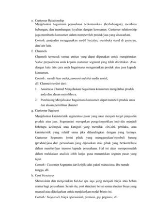 e. Customer Relationship
Menjelaskan bagaimana perusahaan berkomunikasi (berhubungan), membina
hubungan, dan membangun loyalitas dengan konsumen. Custumer relationship
juga membantu konsumen dalam memperoleh produk/jasa yang ditawarkan.
Contoh: penjualan menggunakan mobil berjalan, membuka stand di pameran,
dan lain-lain.
f. Channels
Channels termasuk semua entitas yang dapat digunakan untuk mengirimkan
Value prepositions anda kepada custumer segment yang telah ditentukan. Atau
dengan kata lain cara anda bagaimana mengantarkan produk atau jasa kepada
konsumen.
Contoh : mendirikan outlet, promosi melalui media sosial,
dll. Channels terdiri dari:
1. Awarness Channel Menjelaskan bagaimana konsumen mengetahui produk
anda dan alasan memilihnya.
2. Purchasing Menjelaskan bagaimana konsumen dapat membeli produk anda
dan alasan pemilihan channel
g. Customer Segment
Menjelaskan karakteristik segmentasi pasar yang akan menjadi target penjualan
produk atau jasa. Segmentasi merupakan pengelompokkan individu menjadi
beberapa kelompok atau kategori yang memiliki ciri-ciri, perilaku, atau
karakteristik yang relatif sama jika dibandingkan dengan yang lainnya.
Custumer Segments berisi pihak yang menggunakan/membeli barang
(produk)/jasa dari perusahaan yang dijalankan atau pihak yang berkontribusi
dalam memberikan income kepada perusahaan. Hal ini akan mempermudah
dalam melakukan analisis lebih lanjut guna menentukan segmen pasar yang
tepat.
Contoh : Customer Segments dari kripik talas yakni mahasiswa, ibu rumah
tangga, dll.
h. Cost Structures
Menuliskan dan menjelaskan hal-hal apa saja yang menjadi biaya atau beban
utama bagi perusahaan. Selain itu, cost structure berisi semua rincian biaya yang
muncul atau dikeluarkan untuk menjalankan model bisnis ini.
Contoh : biaya riset, biaya operasional, promosi, gaji pegawai, dll.
 