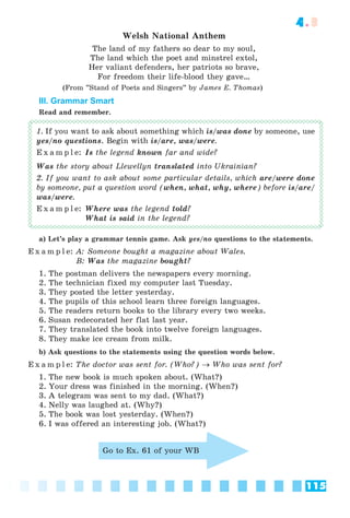 115
4.3
Welsh National Anthem
The land of my fathers so dear to my soul,
The land which the poet and minstrel extol,
Her valiant defenders, her patriots so brave,
For freedom their life-blood they gave…
(From ”Stand of Poets and Singers” by James E. Thomas)
III. Grammar Smart
Read and remember.
1. If you want to ask about something which is/was done by someone, use
yes/no questions. Begin with is/are, was/were.
E x a m p l e: Is the legend known far and wide?
Was the story about Llewellyn translated into Ukrainian?
2. If you want to ask about some particular details, which are/were done
by someone, put a question word (when, what, why, where) before is/are/
was/were.
E x a m p l e: Where was the legend told?
What is said in the legend?
a) Let’s play a grammar tennis game. Ask yes/no questions to the statements.
E x a m p l e: A: Someone bought a magazine about Wales.
B: Was the magazine bought?
1. The postman delivers the newspapers every morning.
2. The technician fixed my computer last Tuesday.
3. They posted the letter yesterday.
4. The pupils of this school learn three foreign languages.
5. The readers return books to the library every two weeks.
6. Susan redecorated her flat last year.
7. They translated the book into twelve foreign languages.
8. They make ice cream from milk.
b) Ask questions to the statements using the question words below.
E x a m p l e: The doctor was sent for. (Who?)  Who was sent for?
1. The new book is much spoken about. (What?)
2. Your dress was finished in the morning. (When?)
3. A telegram was sent to my dad. (What?)
4. Nelly was laughed at. (Why?)
5. The book was lost yesterday. (When?)
6. I was offered an interesting job. (What?)
Go to Ex. 61 of your WB
 