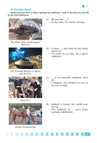 121
4.4
III. Function Smart
Read and learn how to share opinions on traditions. Look at the pictures and fill
in the mini-dialogues.
The Ulster Folk and Transport
Museum
a) – Do you like ... ?
– In my view, it’s worth visiting.
The Wexford Festival of Music
and the Arts
b) – I enjoy ... and what do you think
about it?
– I’m with you on that. It’s a great
tradition.
Puck Fair
c) – ... is an enjoyable tradition, isn’t
it?
– I disagree. I’m afraid it is not on
my list of likes.
horses; horsemanship
d) – Ireland is known the world over
for its ... .
– The tradition of ... can’t leave
anybody indifferent.
 