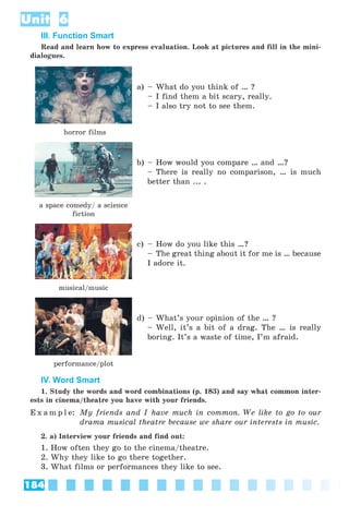 184
Unit 6
III. Function Smart
Read and learn how to express evaluation. Look at pictures and fill in the mini-
dialogues.
horror films
a) – What do you think of … ?
– I find them a bit scary, really.
– I also try not to see them.
a space comedy/ a science
fiction
b) – How would you compare … and …?
– There is really no comparison, … is much
better than ... .
musical/music
c) – How do you like this …?
– The great thing about it for me is … because
I adore it.
performance/plot
d) – What’s your opinion of the … ?
– Well, it’s a bit of a drag. The … is really
boring. It’s a waste of time, I’m afraid.
IV. Word Smart
1. Study the words and word combinations (p. 183) and say what common inter-
ests in cinema/theatre you have with your friends.
E x a m p l e: My friends and I have much in common. We like to go to our
drama musical theatre because we share our interests in music.
2. a) Interview your friends and find out:
1. How often they go to the cinema/theatre.
2. Why they like to go there together.
3. What films or performances they like to see.
 