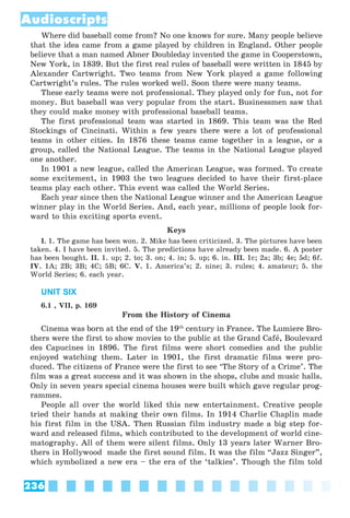 236
Audioscripts
Where did baseball come from? No one knows for sure. Many people believe
that the idea came from a game played by children in England. Other people
believe that a man named Abner Doubleday invented the game in Cooperstown,
New York, in 1839. But the first real rules of baseball were written in 1845 by
Alexander Cartwright. Two teams from New York played a game following
Cartwright’s rules. The rules worked well. Soon there were many teams.
These early teams were not professional. They played only for fun, not for
money. But baseball was very popular from the start. Businessmen saw that
they could make money with professional baseball teams.
The first professional team was started in 1869. This team was the Red
Stockings of Cincinati. Within a few years there were a lot of professional
teams in other cities. In 1876 these teams came together in a league, or a
group, called the National League. The teams in the National League played
one another.
In 1901 a new league, called the American League, was formed. To create
some excitement, in 1903 the two leagues decided to have their first-place
teams play each other. This event was called the World Series.
Each year since then the National League winner and the American League
winner play in the World Series. And, each year, millions of people look for-
ward to this exciting sports event.
Keys
I. 1. The game has been won. 2. Mike has been criticized. 3. The pictures have been
taken. 4. I have been invited. 5. The predictions have already been made. 6. A poster
has been bought. II. 1. up; 2. to; 3. on; 4. in; 5. up; 6. in. III. 1c; 2a; 3b; 4e; 5d; 6f.
IV. 1A; 2B; 3B; 4C; 5B; 6C. V. 1. America’s; 2. nine; 3. rules; 4. amateur; 5. the
World Series; 6. each year.
UNIT SIX
6.1 , VII, p. 169
From the History of Cinema
Cinema was born at the end of the 19th
century in France. The Lumiere Bro-
thers were the first to show movies to the public at the Grand Cafå, Boulevard
des Capucines in 1896. The first films were short comedies and the public
enjoyed watching them. Later in 1901, the first dramatic films were pro-
duced. The citizens of France were the first to see ‘The Story of a Crime’. The
film was a great success and it was shown in the shops, clubs and music halls.
Only in seven years special cinema houses were built which gave regular prog-
rammes.
People all over the world liked this new entertainment. Creative people
tried their hands at making their own films. In 1914 Charlie Chaplin made
his first film in the USA. Then Russian film industry made a big step for-
ward and released films, which contributed to the development of world cine-
matography. All of them were silent films. Only 13 years later Warner Bro-
thers in Hollywood made the first sound film. It was the film “Jazz Singer”,
which symbolized a new era – the era of the ‘talkies’. Though the film told
 