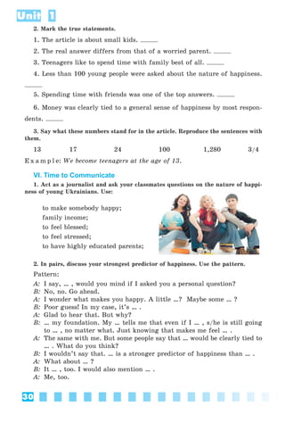 30
Unit 1
2. Mark the true statements.
1. The article is about small kids.
2. The real answer differs from that of a worried parent.
3. Teenagers like to spend time with family best of all.
4. Less than 100 young people were asked about the nature of happiness.
5. Spending time with friends was one of the top answers.
6. Money was clearly tied to a general sense of happiness by most respon-
dents.
3. Say what these numbers stand for in the article. Reproduce the sentences with
them.
13 17 24 100 1,280 3/4
E x a m p l e: We become teenagers at the age of 13.
VI. Time to Communicate
1. Act as a journalist and ask your classmates questions on the nature of happi-
ness of young Ukrainians. Use:
to make somebody happy;
family income;
to feel blessed;
to feel stressed;
to have highly educated parents;
2. In pairs, discuss your strongest predictor of happiness. Use the pattern.
Pattern:
A: I say, … , would you mind if I asked you a personal question?
B: No, no. Go ahead.
A: I wonder what makes you happy. A little …? Maybe some … ?
B: Poor guess! In my case, it’s … .
A: Glad to hear that. But why?
B: … my foundation. My … tells me that even if I … , s/he is still going
to … , no matter what. Just knowing that makes me feel … .
A: The same with me. But some people say that … would be clearly tied to
… . What do you think?
B: I wouldn’t say that. … is a stronger predictor of happiness than … .
A: What about … ?
B: It … , too. I would also mention … .
A: Me, too.
 