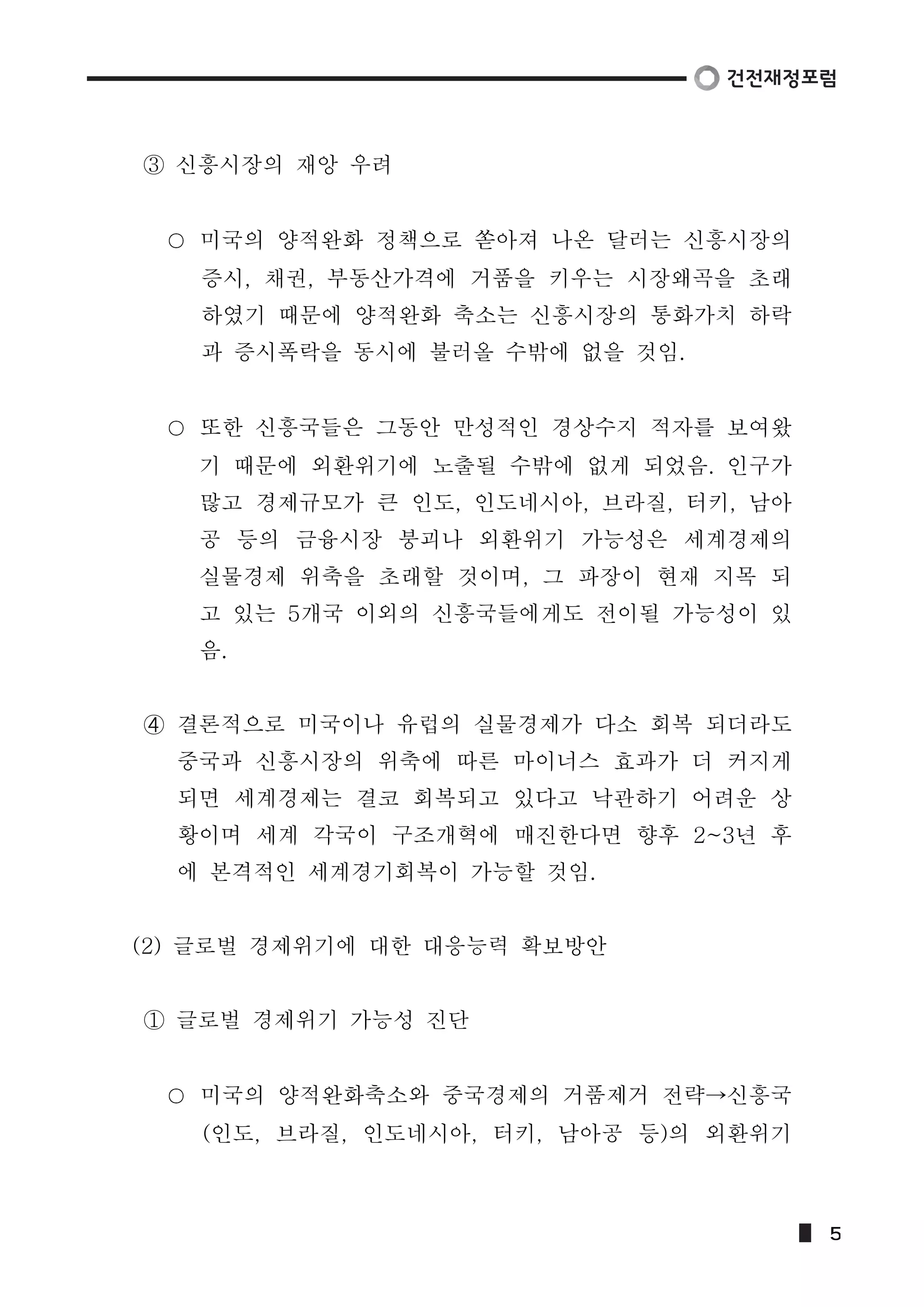 ③ 신흥시장의 재앙 우려 
미국의 양적완화 정책으로 쏟아져 나온 달러는 신흥시장의 
증시, 채권, 부동산가격에 거품을 키우는 시장왜곡을 초래 
하였기 때문에 양적완화 축소는 신흥시장의 통화가치 하락 
과 증시폭락을 동시에 불러올 수밖에 없을 것임. 
또한 신흥국들은 그동안 만성적인 경상수지 적자를 보여왔 
기 때문에 외환위기에 노출될 수밖에 없게 되었음. 인구가 
많고 경제규모가 큰 인도, 인도네시아, 브라질, 터키, 남아 
공 등의 금융시장 붕괴나 외환위기 가능성은 세계경제의 
실물경제 위축을 초래할 것이며, 그 파장이 현재 지목 되 
고 있는 5개국 이외의 신흥국들에게도 전이될 가능성이 있 
음. 
➃ 결론적으로 미국이나 유럽의 실물경제가 다소 회복 되더라도 
중국과 신흥시장의 위축에 따른 마이너스 효과가 더 커지게 
되면 세계경제는 결코 회복되고 있다고 낙관하기 어려운 상 
황이며 세계 각국이 구조개혁에 매진한다면 향후 2~3년 후 
에 본격적인 세계경기회복이 가능할 것임. 
(2) 글로벌 경제위기에 대한 대응능력 확보방안 
① 글로벌 경제위기 가능성 진단 
미국의 양적완화축소와 중국경제의 거품제거 전략→신흥국 
(인도, 브라질, 인도네시아, 터키, 남아공 등)의 외환위기 
5 
 