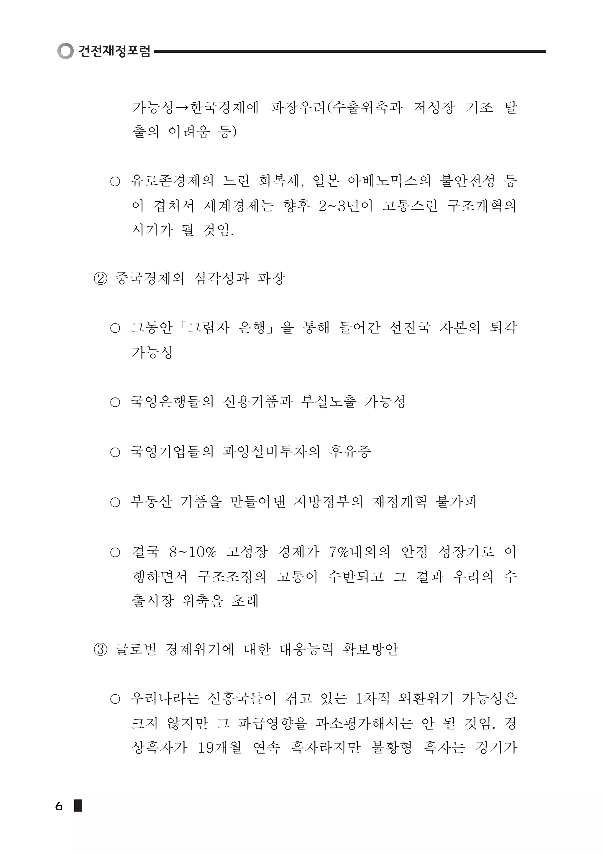 가능성→한국경제에 파장우려(수출위축과 저성장 기조 탈 
출의 어려움 등) 
유로존경제의 느린 회복세, 일본 아베노믹스의 불안전성 등 
이 겹쳐서 세계경제는 향후 2~3년이 고통스런 구조개혁의 
시기가 될 것임. 
② 중국경제의 심각성과 파장 
그동안「그림자 은행」을 통해 들어간 선진국 자본의 퇴각 
가능성 
국영은행들의 신용거품과 부실노출 가능성 
국영기업들의 과잉설비투자의 후유증 
부동산 거품을 만들어낸 지방정부의 재정개혁 불가피 
결국 8~10% 고성장 경제가 7%내외의 안정 성장기로 이 
행하면서 구조조정의 고통이 수반되고 그 결과 우리의 수 
출시장 위축을 초래 
③ 글로벌 경제위기에 대한 대응능력 확보방안 
우리나라는 신흥국들이 겪고 있는 1차적 외환위기 가능성은 
크지 않지만 그 파급영향을 과소평가해서는 안 될 것임. 경 
상흑자가 19개월 연속 흑자라지만 불황형 흑자는 경기가 
6  