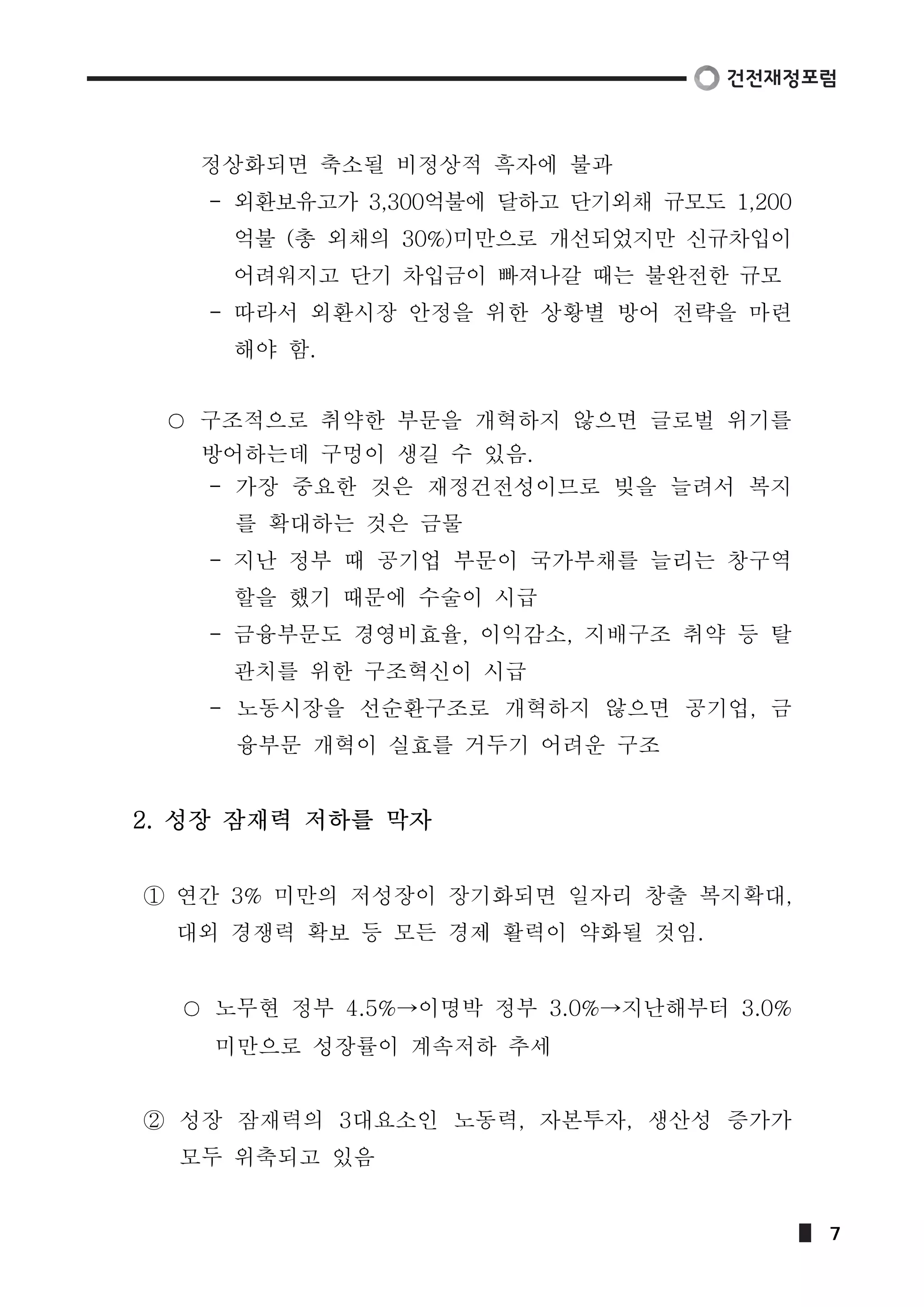 정상화되면 축소될 비정상적 흑자에 불과 
- 외환보유고가 3,300억불에 달하고 단기외채 규모도 1,200 
억불 (총 외채의 30%)미만으로 개선되었지만 신규차입이 
어려워지고 단기 차입금이 빠져나갈 때는 불완전한 규모 
- 따라서 외환시장 안정을 위한 상황별 방어 전략을 마련 
해야 함. 
구조적으로 취약한 부문을 개혁하지 않으면 글로벌 위기를 
방어하는데 구멍이 생길 수 있음. 
- 가장 중요한 것은 재정건전성이므로 빚을 늘려서 복지 
를 확대하는 것은 금물 
- 지난 정부 때 공기업 부문이 국가부채를 늘리는 창구역 
할을 했기 때문에 수술이 시급 
- 금융부문도 경영비효율, 이익감소, 지배구조 취약 등 탈 
관치를 위한 구조혁신이 시급 
- 노동시장을 선순환구조로 개혁하지 않으면 공기업, 금 
융부문 개혁이 실효를 거두기 어려운 구조 
2. 성장 잠재력 저하를 막자 
① 연간 3% 미만의 저성장이 장기화되면 일자리 창출 복지확대, 
대외 경쟁력 확보 등 모든 경제 활력이 약화될 것임. 
노무현 정부 4.5%→이명박 정부 3.0%→지난해부터 3.0% 
미만으로 성장률이 계속저하 추세 
② 성장 잠재력의 3대요소인 노동력, 자본투자, 생산성 증가가 
모두 위축되고 있음 
7 
 