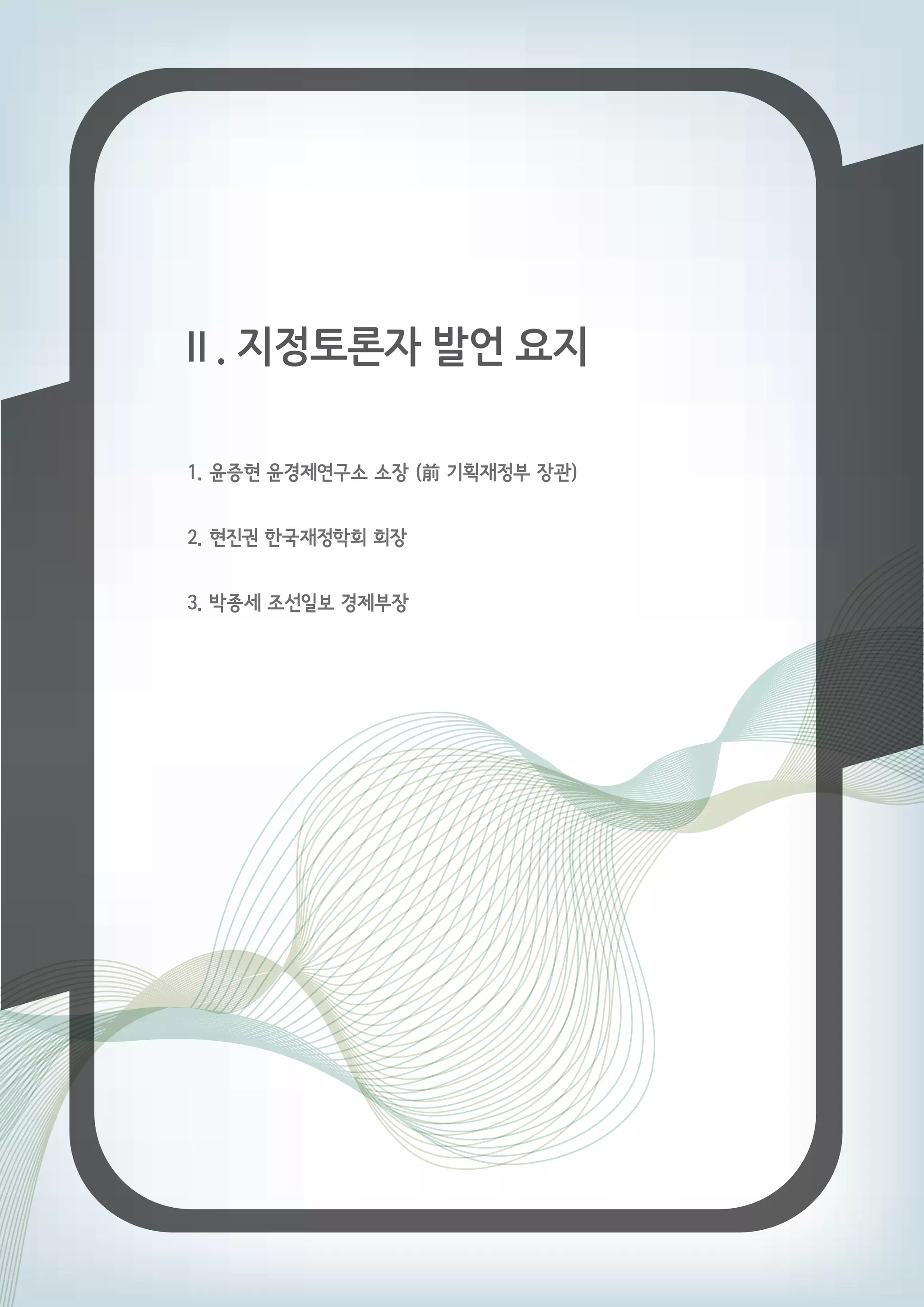 Ⅱ. 지정토론자 발언 요지 
1. 윤증현 윤경제연구소 소장 (前 기획재정부 장관) 
2. 현진권 한국재정학회 회장 
3. 박종세 조선일보 경제부장 
 