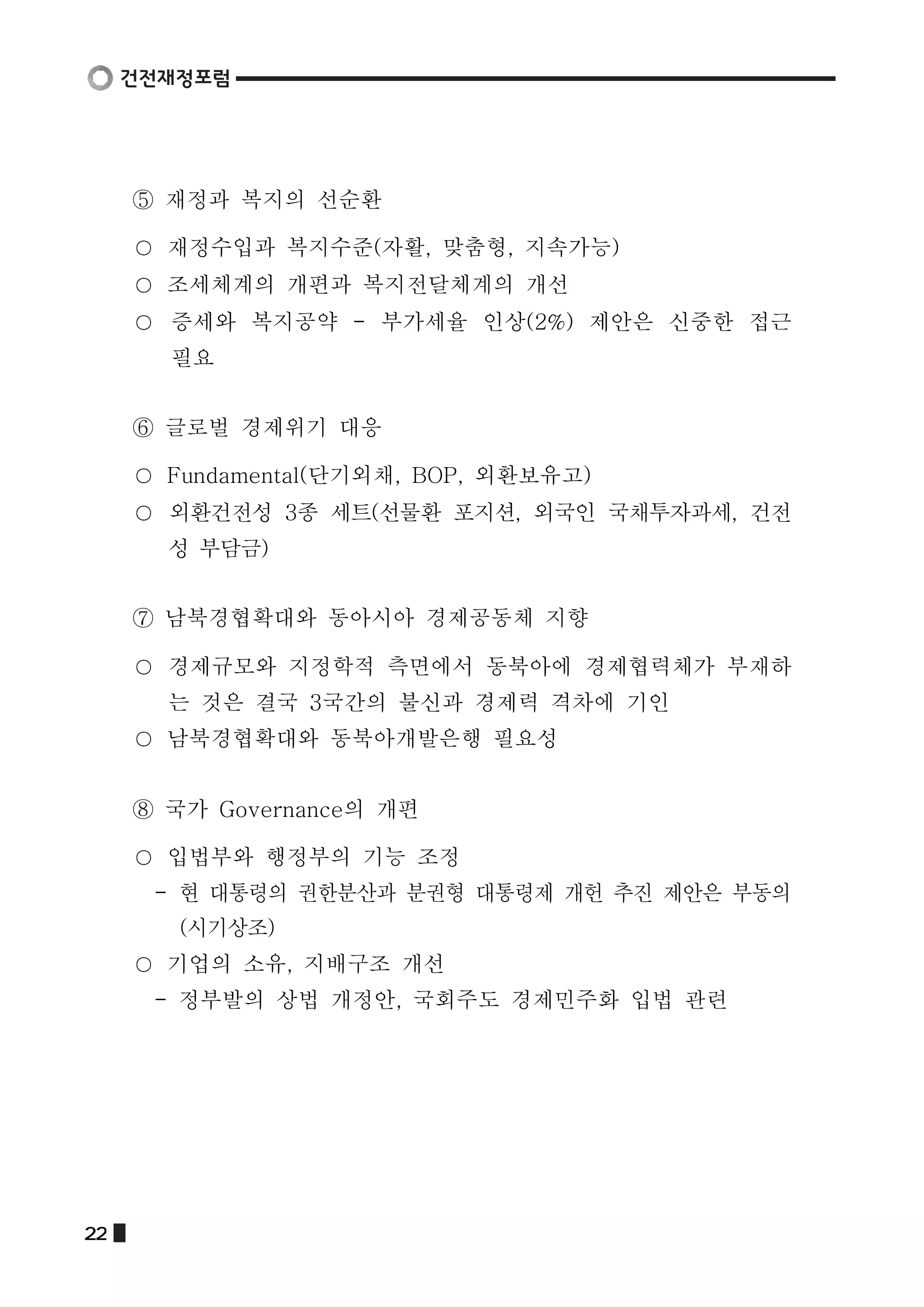 ⑤ 재정과 복지의 선순환 
재정수입과 복지수준(자활, 맞춤형, 지속가능) 
조세체계의 개편과 복지전달체계의 개선 
증세와 복지공약 - 부가세율 인상(2%) 제안은 신중한 접근 
필요 
⑥ 글로벌 경제위기 대응 
Fundamental(단기외채, BOP, 외환보유고) 
외환건전성 3종 세트(선물환 포지션, 외국인 국채투자과세, 건전 
성 부담금) 
⑦ 남북경협확대와 동아시아 경제공동체 지향 
경제규모와 지정학적 측면에서 동북아에 경제협력체가 부재하 
는 것은 결국 3국간의 불신과 경제력 격차에 기인 
남북경협확대와 동북아개발은행 필요성 
⑧ 국가 Governance의 개편 
입법부와 행정부의 기능 조정 
- 현 대통령의 권한분산과 분권형 대통령제 개헌 추진 제안은 부동의 
(시기상조) 
기업의 소유, 지배구조 개선 
- 정부발의 상법 개정안, 국회주도 경제민주화 입법 관련 
22  