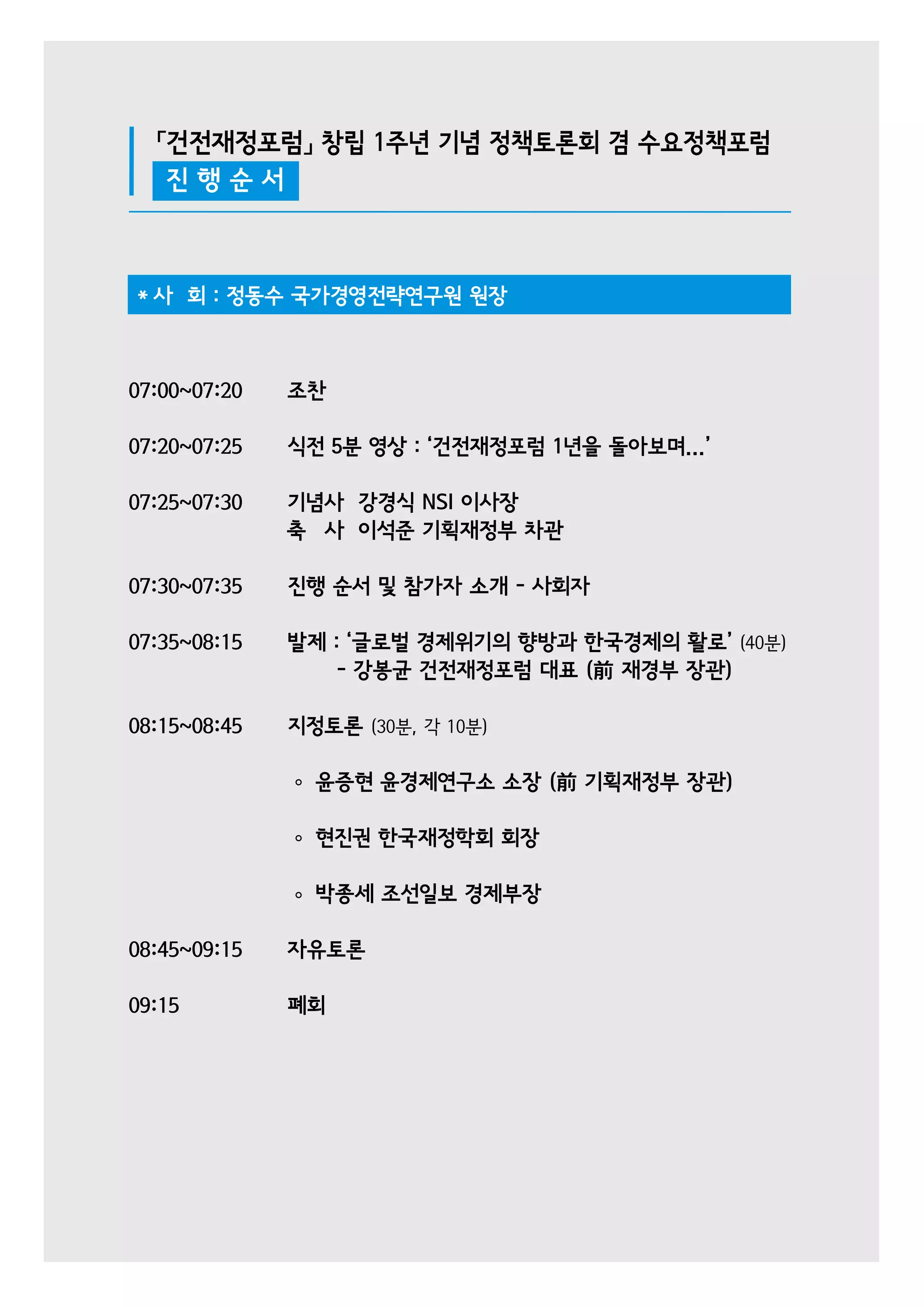 「건전재정포럼」 창립 1주년 기념 정책토론회 겸 수요정책포럼 
진 행 순 서 
* 사 회 : 정동수 국가경영전략연구원 원장 
07:00~07:20 조찬 
07:20~07:25 식전 5분 영상 : ‘건전재정포럼 1년을 돌아보며...’ 
07:25~07:30 기념사 강경식 NSI 이사장 
축 사 이석준 기획재정부 차관 
07:30~07:35 진행 순서 및 참가자 소개 - 사회자 
07:35~08:15 발제 : ‘글로벌 경제위기의 향방과 한국경제의 활로’ (40분) 
- 강봉균 건전재정포럼 대표 (前 재경부 장관) 
08:15~08:45 지정토론 (30분, 각 10분) 
윤증현 윤경제연구소 소장 (前 기획재정부 장관) 
현진권 한국재정학회 회장 
박종세 조선일보 경제부장 
08:45~09:15 자유토론 
09:15 폐회 
 