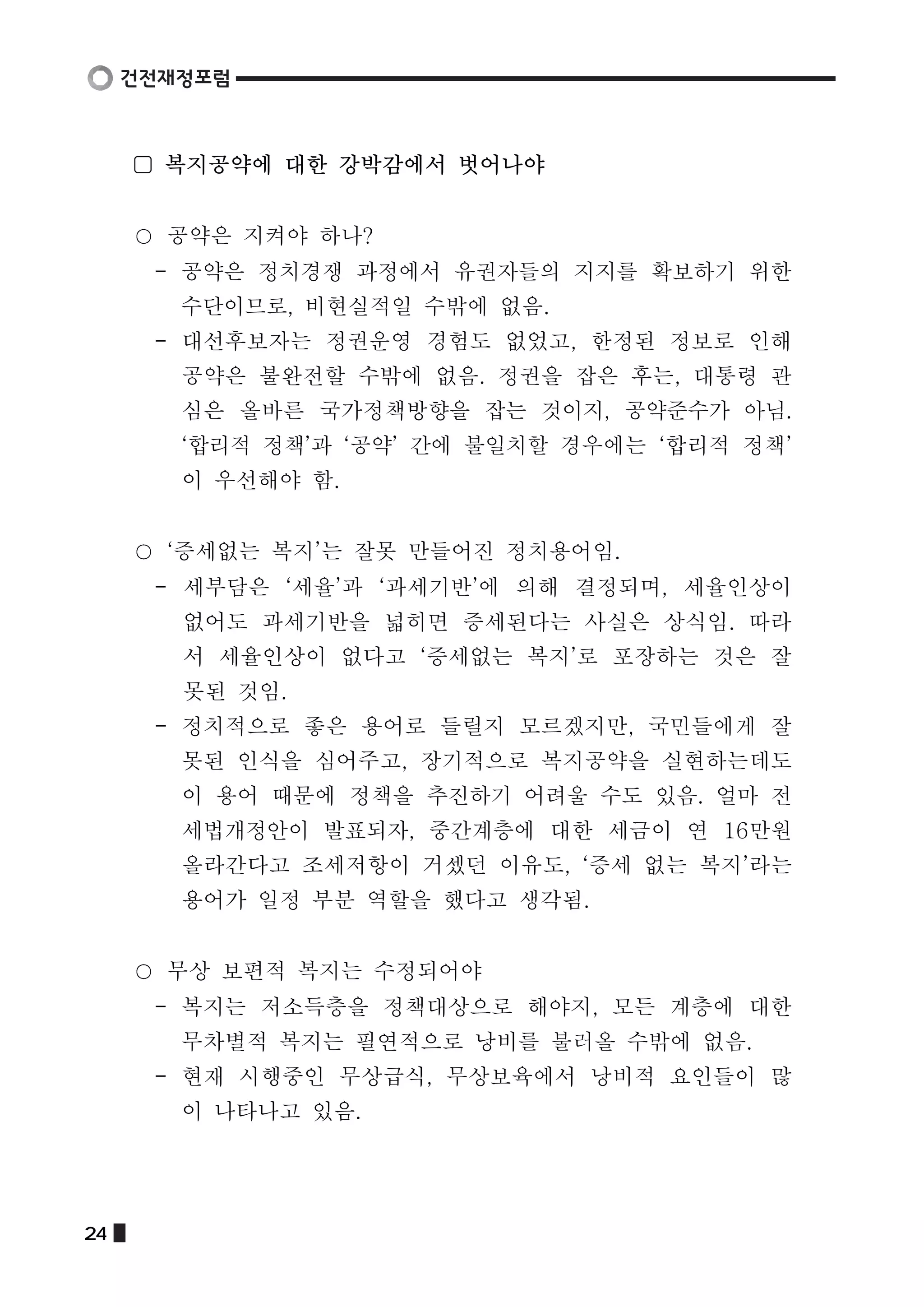 ▢ 복지공약에 대한 강박감에서 벗어나야 
공약은 지켜야 하나? 
- 공약은 정치경쟁 과정에서 유권자들의 지지를 확보하기 위한 
수단이므로, 비현실적일 수밖에 없음. 
- 대선후보자는 정권운영 경험도 없었고, 한정된 정보로 인해 
공약은 불완전할 수밖에 없음. 정권을 잡은 후는, 대통령 관 
심은 올바른 국가정책방향을 잡는 것이지, 공약준수가 아님. 
‘합리적 정책’과 ‘공약’ 간에 불일치할 경우에는 ‘합리적 정책’ 
이 우선해야 함. 
‘증세없는 복지’는 잘못 만들어진 정치용어임. 
- 세부담은 ‘세율’과 ‘과세기반’에 의해 결정되며, 세율인상이 
없어도 과세기반을 넓히면 증세된다는 사실은 상식임. 따라 
서 세율인상이 없다고 ‘증세없는 복지’로 포장하는 것은 잘 
못된 것임. 
- 정치적으로 좋은 용어로 들릴지 모르겠지만, 국민들에게 잘 
못된 인식을 심어주고, 장기적으로 복지공약을 실현하는데도 
이 용어 때문에 정책을 추진하기 어려울 수도 있음. 얼마 전 
세법개정안이 발표되자, 중간계층에 대한 세금이 연 16만원 
올라간다고 조세저항이 거셌던 이유도, ‘증세 없는 복지’라는 
용어가 일정 부분 역할을 했다고 생각됨. 
무상 보편적 복지는 수정되어야 
- 복지는 저소득층을 정책대상으로 해야지, 모든 계층에 대한 
무차별적 복지는 필연적으로 낭비를 불러올 수밖에 없음. 
- 현재 시행중인 무상급식, 무상보육에서 낭비적 요인들이 많 
이 나타나고 있음. 
24  