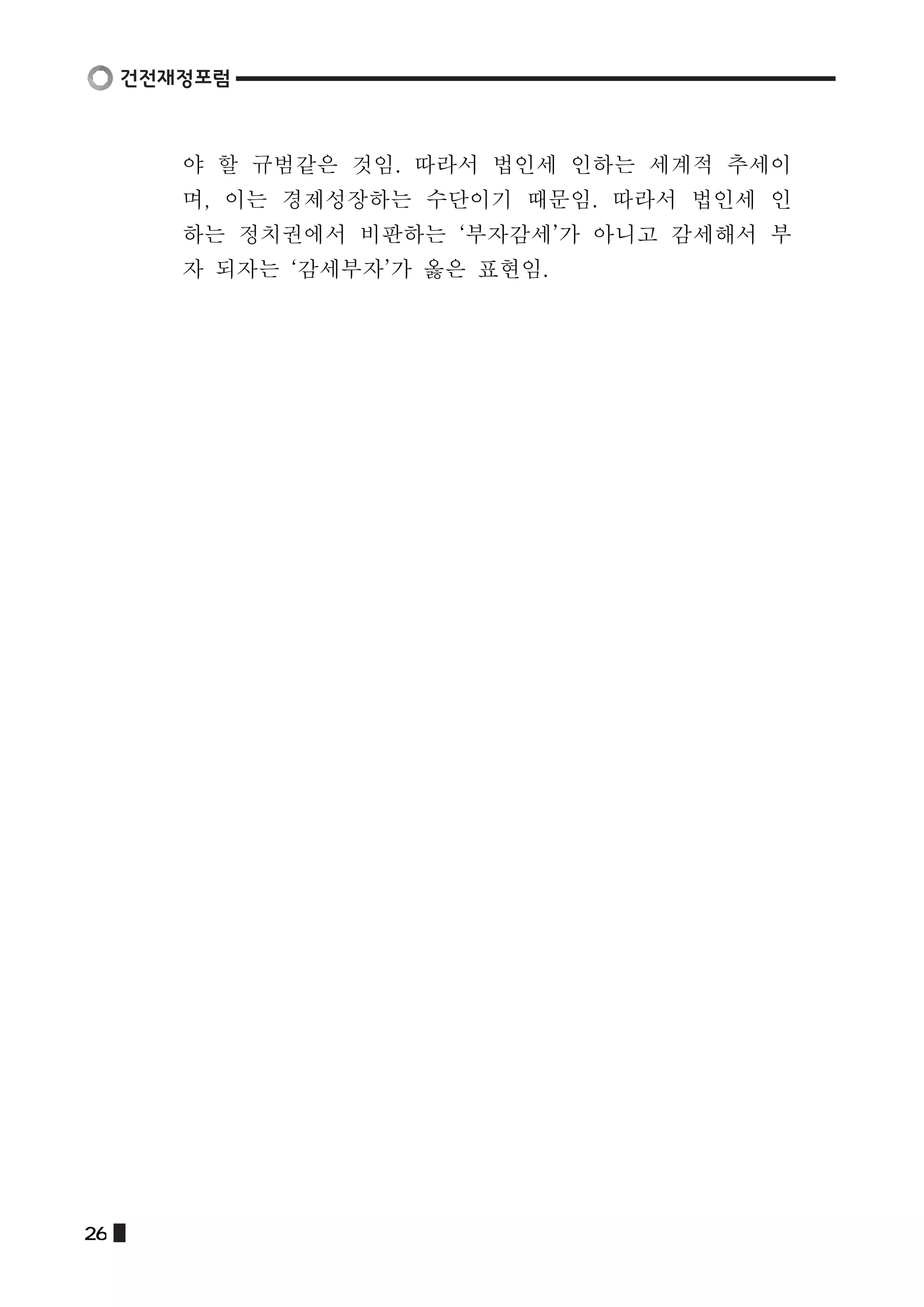 야 할 규범같은 것임. 따라서 법인세 인하는 세계적 추세이 
며, 이는 경제성장하는 수단이기 때문임. 따라서 법인세 인 
하는 정치권에서 비판하는 ‘부자감세’가 아니고 감세해서 부 
자 되자는 ‘감세부자’가 옳은 표현임. 
26  