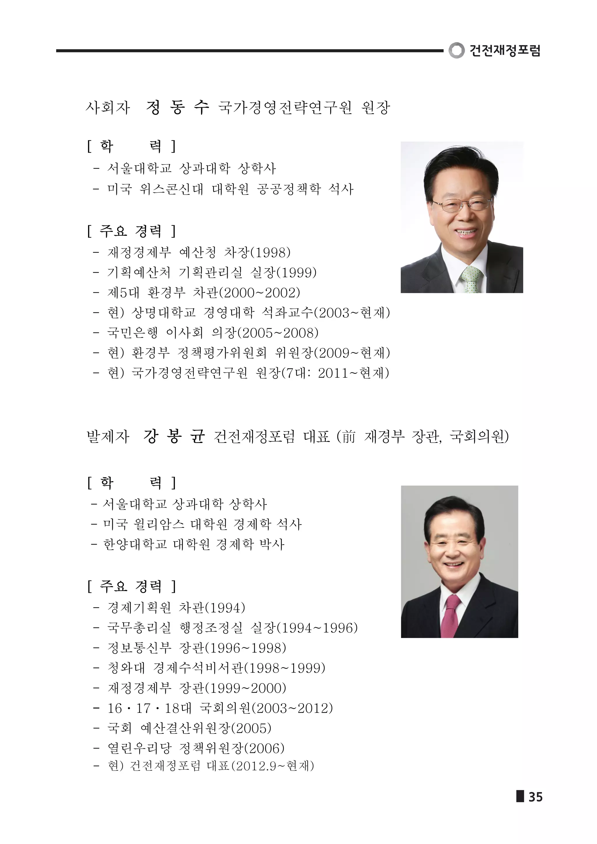 사회자 정 동 수 국가경영전략연구원 원장 
[ 학 력 ] 
- 서울대학교 상과대학 상학사 
- 미국 위스콘신대 대학원 공공정책학 석사 
[ 주요 경력 ] 
- 재정경제부 예산청 차장(1998) 
- 기획예산처 기획관리실 실장(1999) 
- 제5대 환경부 차관(2000~2002) 
- 현) 상명대학교 경영대학 석좌교수(2003~현재) 
- 국민은행 이사회 의장(2005~2008) 
- 현) 환경부 정책평가위원회 위원장(2009~현재) 
- 현) 국가경영전략연구원 원장(7대: 2011~현재) 
발제자 강 봉 균 건전재정포럼 대표 (前 재경부 장관, 국회의원) 
[ 학 력 ] 
- 서울대학교 상과대학 상학사 
- 미국 윌리암스 대학원 경제학 석사 
- 한양대학교 대학원 경제학 박사 
[ 주요 경력 ] 
- 경제기획원 차관(1994) 
- 국무총리실 행정조정실 실장(1994~1996) 
- 정보통신부 장관(1996~1998) 
- 청와대 경제수석비서관(1998~1999) 
- 재정경제부 장관(1999~2000) 
- 16ㆍ17ㆍ18대 국회의원(2003~2012) 
- 국회 예산결산위원장(2005) 
- 열린우리당 정책위원장(2006) 
현) 건전재정포럼 대표(2012.9~현재) 
 